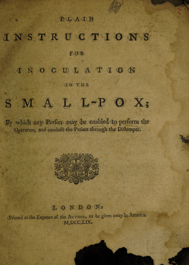 FOR I N O C U L A T <■! <0 (fj fp • ••. .. ’v : . . ' ' *i:- . ' *■ /a n t h e S M A L L-P O X By which any Perfon may be enabled to perform the Operation, and conduct: the Patient through the Diftemper. L O N P P Nj Printed at the Expence of the Author, to be given away in America, M,DCC,LIX. Ill