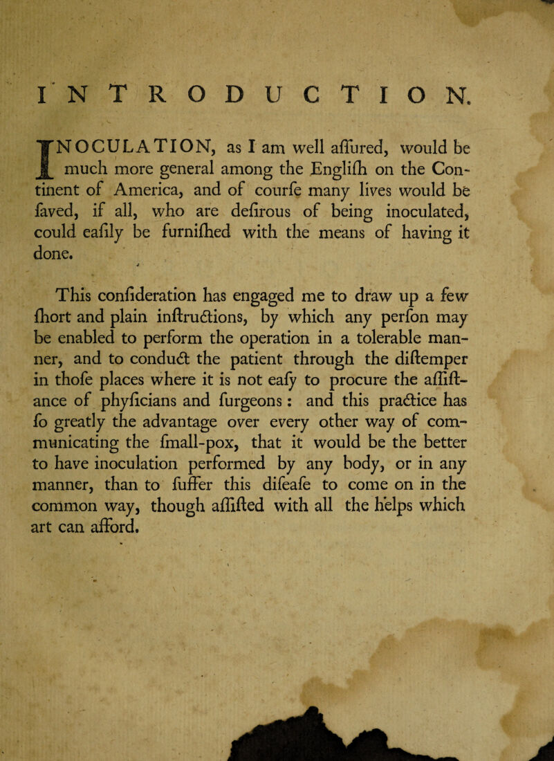 INTRODUCTION. INOCULATION, as I am well allured, would be much more general among the Englilh on the Con¬ tinent of America, and of courle many lives would be faved, if all, who are defirous of being inoculated, could ealily be furnilhed with the means of having it done. - <+ This confederation has engaged me to draw up a few fhort and plain inftrudtions, by which any perfon may be enabled to perform the operation in a tolerable man¬ ner, and to conduct the patient through the diftemper in thofe places where it is not eafy to procure the affift- ance of phyficians and furgeons: and this practice has fo greatly the advantage over every other way of com¬ municating the fmall-pox, that it would be the better to have inoculation performed by any body, or in any manner, than to fuffer this difeafe to come on in the common way, though aflifted with all the helps which art can afford.