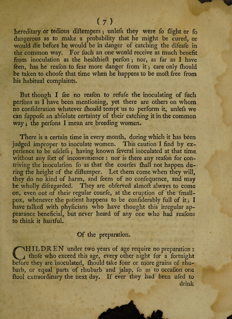 hereditary or tedious diftempers; unlefs they were fo flight or fo dangerous as to make a probability that he might be cured, or would die before he would be in danger of catching the difeafe in the common way. For fuch an one would receive as much benefit from inoculation as the healthieft perfon; nor, as far as I have feen, has he reafon to fear more danger from it; care only fhould be taken to choofe that time when he happens to be moft free from his habitual complaints. But though I fee no reafon to refufe the inoculating of fuch perfons as I have been mentioning, yet there are others on whom no confideration whatever fhould tempt us to perform it, unlefs we can fuppofe an abfolute certainty of their catching it in the common way; the perfons I mean are breeding women* There is a certain time in every month, during which it has been judged improper to inoculate women. This caution I find by ex¬ perience to be ufelefs; having known feveral inoculated at that time without any fort of inconvenience : nor is there any reafon for con¬ triving the inoculation fo as that the courfes fhall not happen du¬ ring the height of the diftemper. Let them come when they will, they do no kind of harm, and feem of no confequence, and may be wholly difregarded. They are obferved almoft always to come on, even out of their regular courfe, at the eruption of the fmall- pox, whenever the patient happens to be confiderably full of it; I have talked with phyficians who have thought this irregular ap¬ pearance beneficial, but never heard of any one who had reafons to think it hurtful. Of the preparation. C'lHILDREN under two years of age require no preparation ; j thofe who exceed this age, everj other night for a fortnight before they are inoculated, fhould take four or more grains of rhu¬ barb, or equal parts of rhubarb and jalap, fo as to occafion one flool extraordinary the next day. If ever they had been ufed to drink