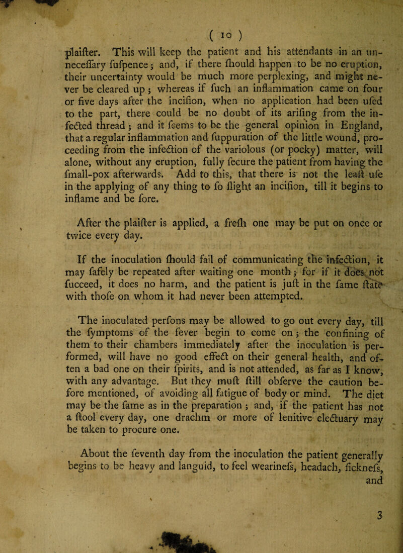 ; r ( 1° ) plaifter. This will keep the patient and his attendants in an un- neceffary fufpence; and, if there fhould happen to be no eruption, their uncertainty would be much more perplexing, and might ne¬ ver be cleared up; whereas if fuch an inflammation came on four or five days after the incifion, when no application had been ufed to the part, there could be no doubt of its arifing from the in- feded thread ; and it feems to be the general opinion in England, that a regular inflammation and fuppuration of the little wound, pro¬ ceeding from the infedion of the variolous (or pocky) matter, will alone, without any eruption, fully fecure the patient from having the fmall-pox afterwards. Add to this, that there is' not the leaft ufe in the applying of any thing to fo flight an incifion, till it begins to inflame and be fore. After the plaifter is applied, a frefh one may be put on once or twice every day. If the inoculation fhould fail of communicating the infedion, it may fafely be repeated after waiting one month; for if it does not fucceed, it does no harm, and the patient is juft in the fame date with thofe on whom it had never been attempted. The inoculated perfons may be allowed to go out every day, till the fymptoms of the fever begin to come on; the confining of them to their chambers immediately after the inoculation is per¬ formed, will have no good efired on their general health, and of¬ ten a bad one on their fpirits, and is not attended, as far as I know, with any advantage. But they mu ft ftill obferve the caution be¬ fore mentioned, of avoiding all fatigue of body or mind. The diet may be the fame as in the preparation ; and, if the patient has not a ftool every day, one drachm or more of lenitive eleduary may be taken to procure one. About the feventh day from the inoculation the patient generally begins to be heavy and languid, to feel wearinefs, headach, ficknefs, - v and 3