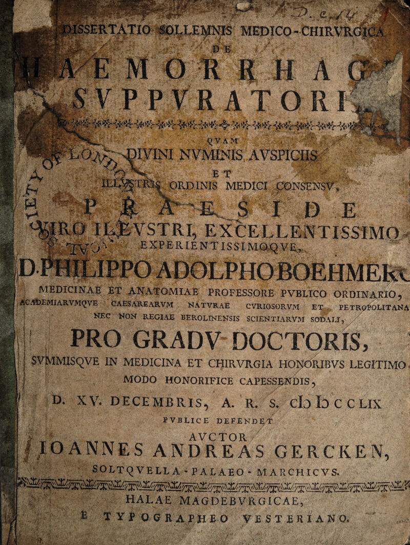 PVBLICE DEFENDEl5 AVCTOR 1.NES ANDREAS GERCKEN SOLTQVELLA * PALAEO - MARCHICVS. HALAE MAGDEBVRGICAE xmlWMW- - r - - -f.•s»*»-■*■ - ■*t***’.~!w h: J$rv . •> I >» . V-* W .. V. fcf, ■ y«£JdMcl7 f t ,^VAM E T OPvD INIS MEDICI fe* _ _ f > ■ £”Y • S.1 MEDICINAE ET ANATGMIAE PROFESSORE PVBLICO ORDINARIO, ACAbEMIARVMfJVE CAESAREARVM NATVRAE CVRI0S0RVM ET,, PETROPOLITANA NEC NON REGIAE BEROLINENSIS SCIENTIARVM SODALI, r SVMMISQVE IN MEDICINA ET CHIRVRGIA HONORIBVS LEGITIMO •-w'-rfvL>I- C, ■ T*-' r • , a* MODO HONORIFICE CAPESSENDIS, D. XV. DECEMBRIS, A. R. S. cb b C C LIX E