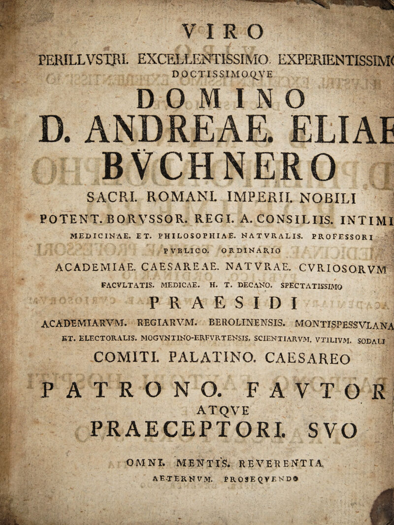 VIRO PERILLVSTpvI. EXCELLENTISSIMO. EXPERIENTISSIM< D O C TIS SI M O QV E SACRI. ROMANI. IMPERII. NOBILI POTENT. BQRVSSOR. REGI. A. CONSILIIS. INTIMI MEDICINAE. ET. PHILOSOPHIAE. NATVRALIS. PROFESSORI PVBLICO. ORDINARIO ACADEMIAE. CAESAR.EAE. NATVPvAE. CVR.IOSQRVM FACVLTATIS. MEDICAE. H. T. DECANO. SPECTATISSIMO PR AESIDI ACADEMIARVM. REGIARVM. BEROLINENSIS. MONTISPESS VL ANA ET. ELECTORALIS. MOGVNTINO-ERFVRTENSIS. SCIENTIARVM. VTILIVM. SODALI COMITI. PALATINO. CAESAREO PATRONO. F A V T O R ATQVE PRAECEPTORI. SVO OMNI. MENTIS. REVERENTIA AETERN VM. PR0SEQVEND9