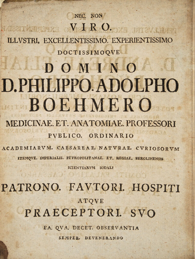 NEC. NON VIRO. [ • ' ' ' • •• *- - , fv,.,; 5 .■ ;■ ... ILLVSTRI, EXCELLENTISSIMO. EXPERIENTISSIMO DOCTISSIMOQVE ^ DOMINO D. PHILIPPO. ADOLPHO BOEHMERO MEDICINAE. ET. AN ATOMI AE. PROFESSORI PVBLICO. ORDINARIO ACADEMIARVM. CAESAREAE. NATVRAE. CVRIOSORVM ITEMQVE. IMPERIALIS. PETROPOLITANAE. ET. REGIAE. BEROLINENSIS SCIENTIARVM SODALI PATRONO. FAVTORI. HOSPITI ATQVE PRAECEPTORI. SVO EA. QVA. DECET. OBSERVANTIA SEMPE&. DEVENERANDO