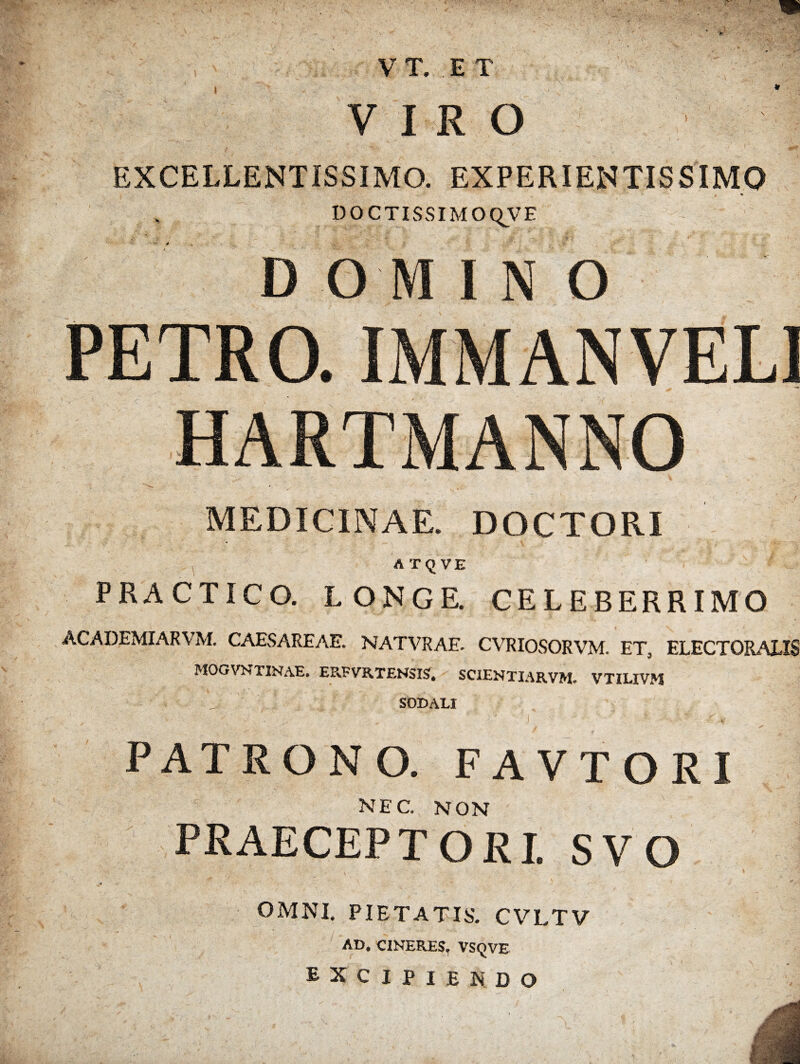 VIRO EXCELLENTISSIMO. EXPERIENTISSIMO DOCTISSIMO QV E D O M INO PETRO. IMMANVEL1 HARTMANNO MEDICINAE. DOCTORI AT(JVE PRACTICO. LONGE. CELEBERRIMO ACADEMXARVM. CAESAREAE. NATVRAE- CVRIOSORVM. ETS ELECTORAX1S MOGVNTINAE» EPvFVRTENSISi* SCIENTIARVM, VTILIVM SODALI V ' . * . ‘ I ' ■ - x' PATRON O. FAVTORI nec. non PRAECEPTORI. SVO OMNI. PIETATIS. CVLTV AD. CINERES, VSQVE EXCIPIENDO