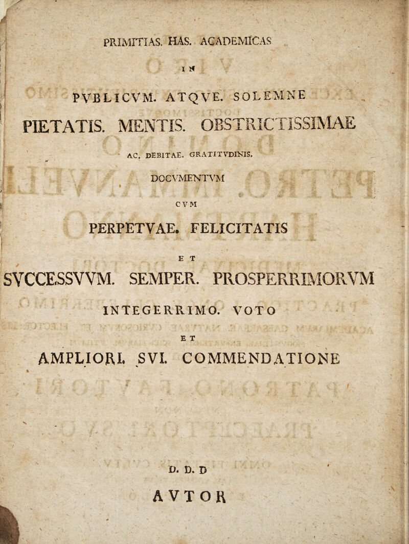 PRIMITIAS. HAS. ACADEMICAS i > i xf *X PVBLICVM. ATQVE. SOLEMNE PIETATIS. MENTIS. OBSTRICTISSIMAE AC. DEBITAE. GRATITVDINIS. DOCVMENTVM CVH PERPETVAE. FELICITATIS E T SYCCESSVVM. SEMPER. PROSPERRIMORVM INTEGERRIMO. VOTO E T AMPLIORI. SVI. COMMENDATIONE V. D. D \ A VTOR