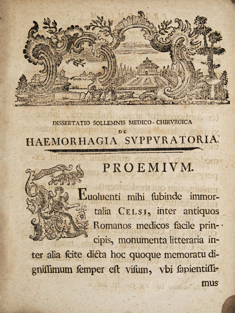 DISSERTATIO SOLLEMNIS MEDICO - CHIRVRGICA DE HAEMORHAGIA SVPPVRATORIA' PROEMIVM. * Euoluenti mihi fubinde immor- gf talia Celsi, inter antiquos r Romanas medicos facile prin¬ cipis, monumenta litteraria in¬ ter alia fcite didfa hoc quoque memoratu di- gniffimum femper eft vifum, vbi fapientifli1? mus