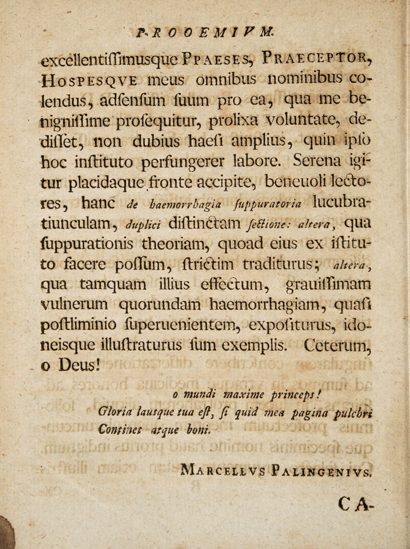 excellentiffrmusquePpaeses, Praeceptor, Hospesqve meus omnibus nominibus co¬ lendus, adlenfum luum pro ea, qua me be- hignilTime profequitur, prolixa/voluntate, de- dillet, non dubius haefi amplius, quin i pio hoc inftituto perfungerer labore. Serena igi¬ tur placidaque fronte accipite, beneuoli lecto¬ res , hanc de haemorrhagia fuppuratoria lUCUblR- tiunculam, duplici diftindtam femone: ahem, qua fuppurationis theoriam, quoad eius ex ifritu¬ to facere polium, ftri&im traditurus; altera, qua tamquam illius effectum, grauilfimam vulnerum quorundam haemorrhagiam, quali poftliminio fuperuenientem, expolituras, ido- neisque illuftraturus lum exemplis. Ceterum, o Deus! o mundi maxime princeps / Gloria lausque tua efi} fi quid mea pagina pulchri Continet atque boni, Mabcelivs Palincenivs, CA-
