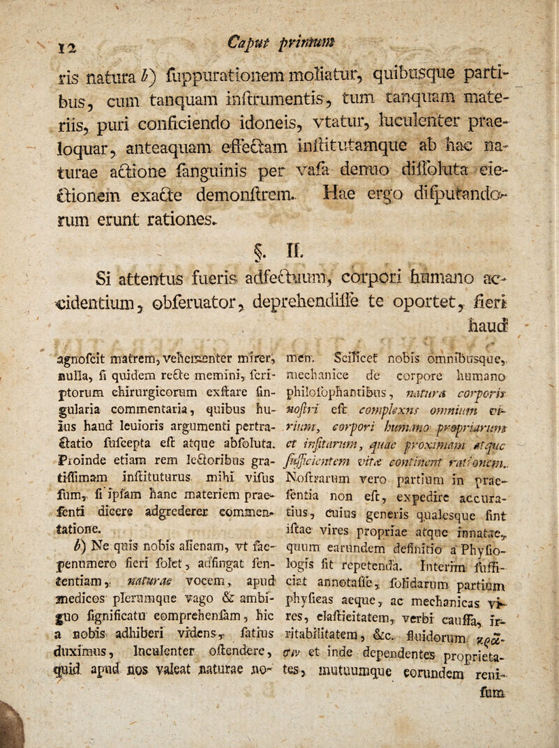 ris natura Ii) flippurationem moliatur, quibusque parti- biis, cum tanquam inftramentis, tum tanquam mate¬ riis, puri conficiendo idoneis, vtatur, luculenter prae¬ loquar, anteaquam effe£tam inftitutamque ab hac na¬ turae attione fanguinis per vafa denno difibluta eie- Ctionem exafite demonfirem. Hae ergo disputande*- rum erunt rationes* i II. Si attentus fueris adfecbaum, corpori humano ac¬ cidentium, ©bferuator, deprehendille te oportet, fieri , . haud agrrofcit matrem, vehementer mirer, men, Scilicet nobfs omnib usque,, aulla, fi quidem recte memini, feri- mechanice de corpore humano jitorum chirurgicorum exftare fin- philolbphantibus, natur a corporis gularia commentaria, quibus hu- uoftri efir compkxns omnium vi- lus haud leuioris argumenti pertra- rium, corpori humano propriarum £tatio fufeepta eft atque abfoluta. et infitarum, quae proximam atque Proinde etiam rem IeQoribus gra- fitflieientem vita continent rationem.. tiffimam inffituturus mihi vifus Notharum vero partium in prae¬ furo, fi ipiam hanc materiem prae- fentia non eft, expedire accura- fenti dicere adgrederer commcn- tius, cuius generis qqaksque fint tatione. iftae vires propriae atque innatae,. b) Ne quis nobis alienam, vt fae- quum earundem definitio a Phyfio- ipenumer© fieri fofct, adfingat fen- logis fit repetenda. Interi® fiuffi- fentiam,: naturas vocem, apud ciet annotafie, fofidarum partium medices plerumque vago & ambi- phyfieas aeque, ac mechanicas vi¬ gilo fignificatu eomprehen&m, hic res, elaftieitatein, verbi cauffa, ir- a nobis adhiberi videns, fatius ritabilitatem, &c. fluidorum ze£. duximus, luculenter oftendere, mv et inde dependentes pronrieta- quid apud, nos valeat saturae no- tes, mutuumque eorundem reni- /