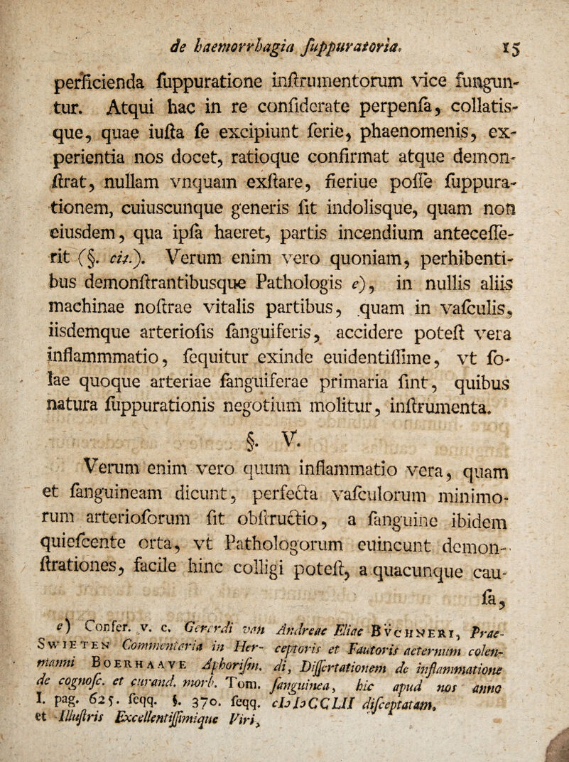 perficienda fuppuratione inftru mentorum vice fungun¬ tur. Atqui hac in re confiderate perpenfa, collatis- que, quae iufta fe excipiunt ferie, phaenomenis, ex¬ perientia nos docet, ratioque confirmat atque demon- tfrat, nullam vnquam exftare, fieriue poffe fuppura- tionern, cuiuscunque generis fit indolisque, quam non eiusdem, qua ipfa haeret, partis incendium antecede¬ nt f§. citi). Verum enim vero quoniam, perhibenti¬ bus demonftrantibusque Pathologis e), in nullis aliis machinae noftrae vitalis partibus, quam in vafculis, iisdemque arteriofis fanguiferis, accidere poteft vera inflammmatio, fequitur exinde euidentidlme, vt fo- !ae quoque arteriae fanguiferae primaria fmt, quibus natura flippurationis negotium molitur, infirumenta. §. V. Verum enim vero quum inflammatio vera, quam et fanguineam dicunt, perfecta vafculorum minimo¬ rum arterioforum fit obftructio, a fanguine ibidem quiefcente orta, vt Pathologorum eu ineunt demon-' drationes, facile hinc colligi poteft, a quacunque cau¬ ta, __ e) Confer, v. c. Oererdi vah Andreae Eliae Bvciineri, Prae- Sw im en Commem ana m lier- eeptoris et Fautoris aeternum co/en- manni Boerhaave Apharifm. di, Diflertationem de inflammatione de cognojc. et eurand. morb. Tom. [anguinea, hic apud mos anno b Pa8* 62?* teqq. §. 370. feqq. cIjhCCUI dijeeptatam» et lllujlris Exeellentijflmique Viri,