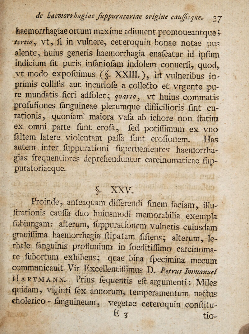 Haemorrhagiae ortum maxime adiuuent promoueantque? tertio , vt, fi in vulnere, ceteroquin bonae notae pus alente, huius generis haemorrhagia enafcatur id ipfum indicium fit puris infaniofam indolem conuerli, quod, vt modo expofuimus (§. XXffl.), iri vulneribus in- primis collitis aut incuriofe a collecto et vrgente pu¬ re mundatis fieri adfolet; quarto y vt huius commatis profufiones fenguineae plerumque difficilioris fint cu¬ rationis, quoniam' maiora vafa ab ichore non flatim ex omni parte ffint erofa, fed potiffimum ex vno faltem latere violentam palla ffint eroflonenx Has autem inter fiippurationi fuperuenientes haemorrha- gias: frequentiores deprehenduntur carcinomaticae fup- puratoriaeque. XXV. Proinde , anteaquam differendi finem faciam , illu- hiationis cauua duo; huiusmodi memorabilia exempla ... 1 . 1 1 . 9' ffibiungam: alterum, vulneris cuiusdam grauiflima haemorrhagia flipatam fiftens,. alterum, le- thale fanguinis prefuumm in foeditiffimo carcinoma¬ te fubortum exhibens, quae bina fpecimina mecum communicauit Vir Exceilentiffimus D. Petrus Jmmanuel Hartmann, Prius fequentis efl argumenti:: Miles: quidam , viginti fex annorum, temperamentum natius cholerico - fanguineum,, vegetae ceteroquin conflitu- I - ' E 5 tio-