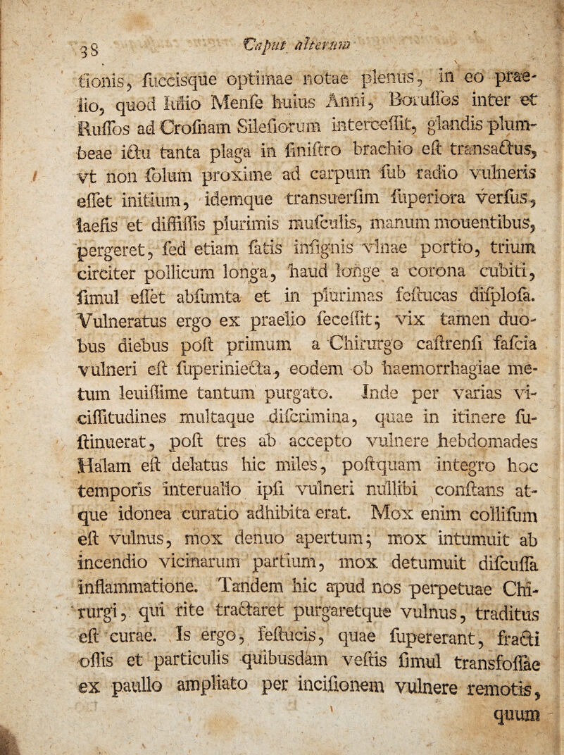 tlonis, fuccisque optimae notae pienus, m eo prae* lio, quod Mio Menfe huius Anni, Boruflbs inter et Euffos ad Crofnam Silefiorum interceffit, glandis plum¬ beae iftu tanta plaga in fmiftro brachio eft transaftus, yt non folum proxime ad carpum fub radio vulneris effiet initium, idemque transuerfim fuperiora verfus, laefis et diffiffis plurimis mufculis, manum mouentibus, pergeret, fed etiam fatis infignis vlnae portio, trium circiter pollicum longa, naud longe a corona cubiti, fimul eflet abfumta et in plurimas feftucas difplofa. Vulneratus ergo ex praelio feceffit ; vix tamen duo¬ bus diebus poft primum a Chirurgo caflrenfi falcia vulneri eft fuperiniecta , eodem ob haemorrhagiae me¬ tum leuiffime tantum purgato. Inde per varias vi- ciflitudines multaque difctimina, quae in itinere lu- ftinuerat, poft tres ab accepto vulnere .hebdomades Halam eft delatus hic miles, poftquam integro hoc temporis interualio ipfi vulneri nullibi conftans at¬ que idonea curatio adhibita erat. Mox enim collilum eft vulnus, mox denuo apertum; mox intumuit ab incendio vicinarum partium, mox detumuit difcuffa inflammatione. Tandem hic apud nos perpetuae Chi¬ rurgi, qui rite tra&aret purgaretque vulnus, traditus eft curae. Is ergo, feftucis, quae fupererant, fra&i offis et particulis quibusdam veftis fimul transfoffiae ex paullo ampliato per inciflonem vulnere remotis,