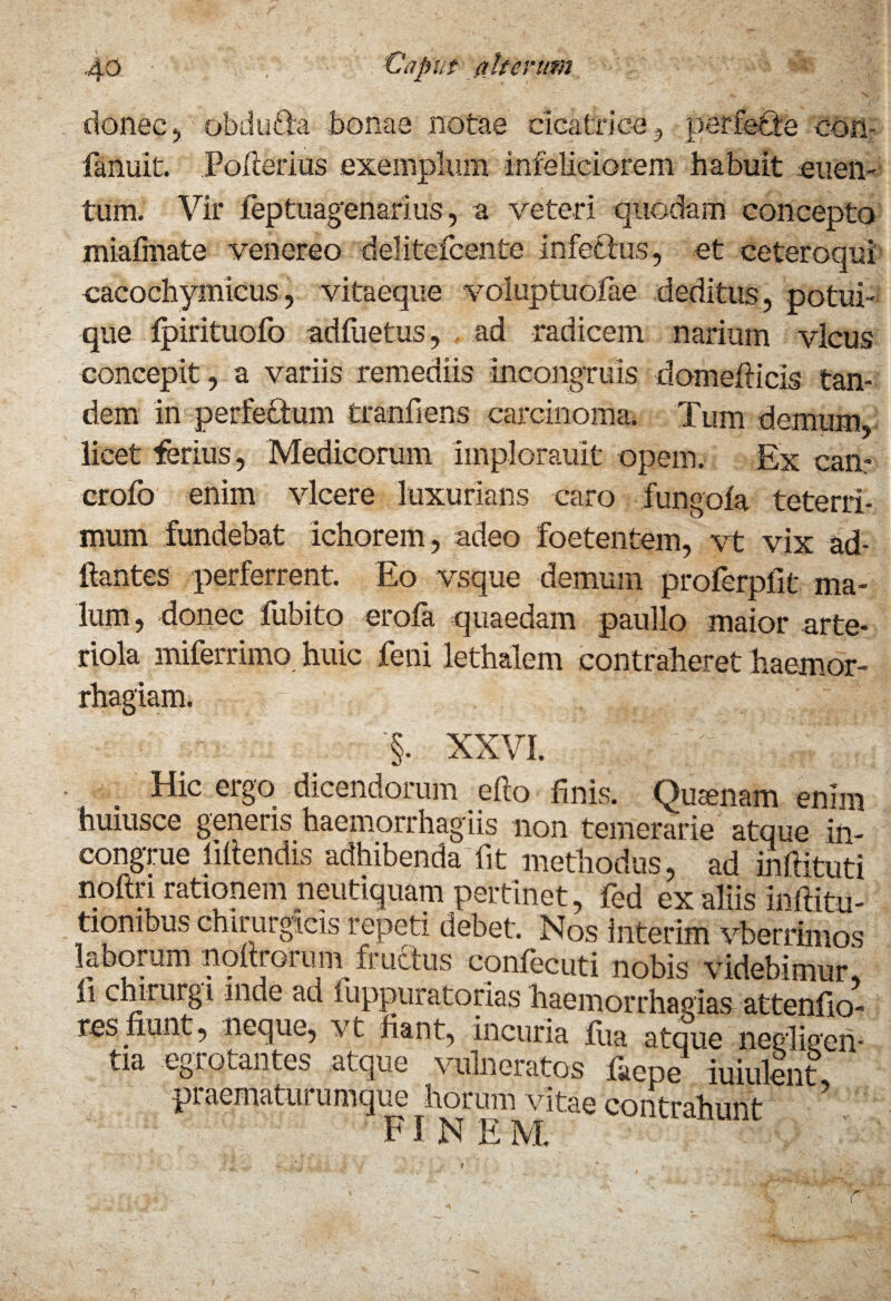 donec,' obdufta bonas notae cicatrice , perfebte con- fanuit. Polleri as exemplum infeliciorem habuit enen- tum. Vir feptuagenarius, a veteri quodam concepto miafinate venereo delitefcente infettus, et eeteroqui eacochymicus, vitaeque voluptuofae deditus, potui¬ que Ipirituofo adfiietus, ad radicem narium vicus concepit, a variis remediis incongruis domefticis tan¬ dem in perfectum tranfiens carcinoma. Tum demum, licet ferius, Medicorum implorauit opem. Ex can- crolb enim vicere luxurians caro fungoia teterri- mum fundebat ichorem, adeo foetentem, vt vix ad- ftantes perferrent. Eo vsque demum proferpllt ma¬ lum, donec fubito erofa quaedam paullo maior arte¬ riola miferrimo huic feni lethalem contraheret haemor¬ rhagiam, '§. XXVI. Hic ergo dicendorum efto finis. Quinam enim huiusce generis haemorrhagiis non temerarie atque in¬ congrue bitendis adhibenda;fit methodus, ad mftituti noftri rationem neutiquam pertinet, fed ex aliis institu¬ tionibus chirurgicis repeti debet. Nos interim vberrlmos laborum noltroruin fructus confecuti nobis videbimur ii chirurgi inde ad liippuratorias haemoiThagias attentio¬ res nunt, neque, vt fiant, incuria fiia atque negligen tia Lgrotantes atque vulneratos fiiepe iuiulent praematurumque horum vitae contrahunt ’ FINE M,