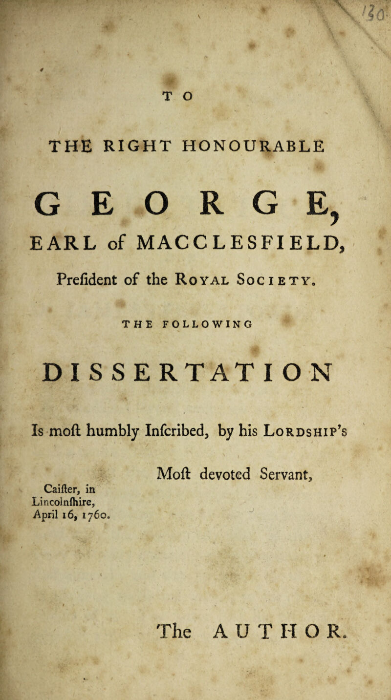 THE RIGHT HONOURABLE GEORGE, EARL of MACCLESFIELD, Prefident of the Royal Society. THE following D I S S E RTATION Is moft humbly Infcribed, by his Lordship’s Moft devoted Servant, Caifter, in Lincolnfliire, April 16, 1760. The AUTHOR