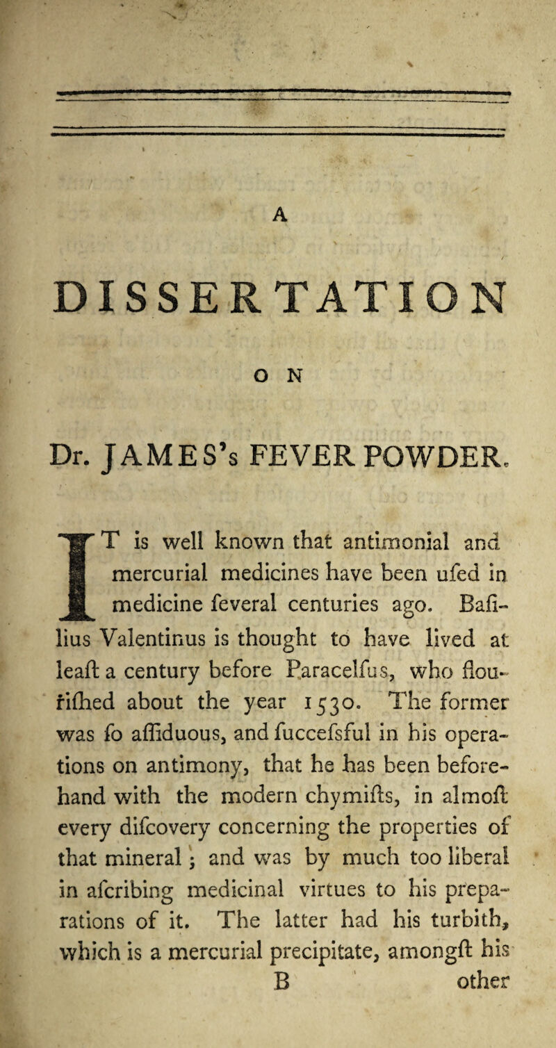 DISSERTATION O N Dr. James’s fever powder. IT is well known that antimonial and mercurial medicines have been ufed in medicine feveral centuries ago. Bali- lius Valentinus is thought to have lived at lead: a century before Faracelfus, who flou- fifhed about the year 1530. The former was fo affiduous, and fuccefsful in his opera¬ tions on antimony, that he has been before¬ hand with the modern chymills, in almod every difcovery concerning the properties of that mineral j and was by much too liberal in afcribing medicinal virtues to his prepa¬ rations of it. The latter had his turbith, which is a mercurial precipitate, amongft his B other