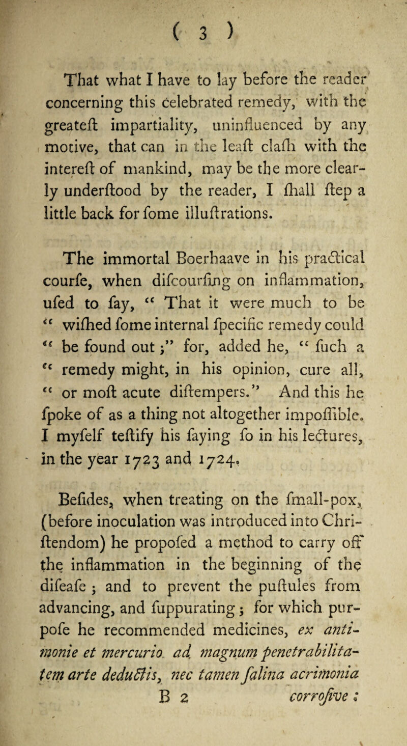 That what I have to lay before the reader concerning this celebrated remedy, with the greateft impartiality, uninfluenced by any motive, that can in the leaft clafli with the interefl; of mankind, may be the more clear¬ ly underflood by the reader, I fhall flep a little back forfome illuftrations. The immortal Boerhaave In his praftical courfe, when difcourfing on inflammation, ufed to fay, ‘‘ That it were much to be wifhed fome internal fpecific remedy could be found out for, added he, fuch a remedy might, in his opinion, cure all, ‘‘ or moft acute diftempers.” And this he fpoke of as a thing not altogether impoflable» I myfelf teflify his faying fo in his ledlures, in the year 1723 and 1724. Befides, when treating on the fmall-pox, (before inoculation was introduced into Chri- llendom) he propofed a method to carry oft the inflammation in the beginning of the difeafe ; and to prevent the puftules from advancing, and fuppurating; for which pur- pofe he recommended medicines, ex anti^ monie et mercurio, ad. magnum penetrabilita- tern arte deducts^ ?2ec tamen falma acrimonia B 2 corrofive: