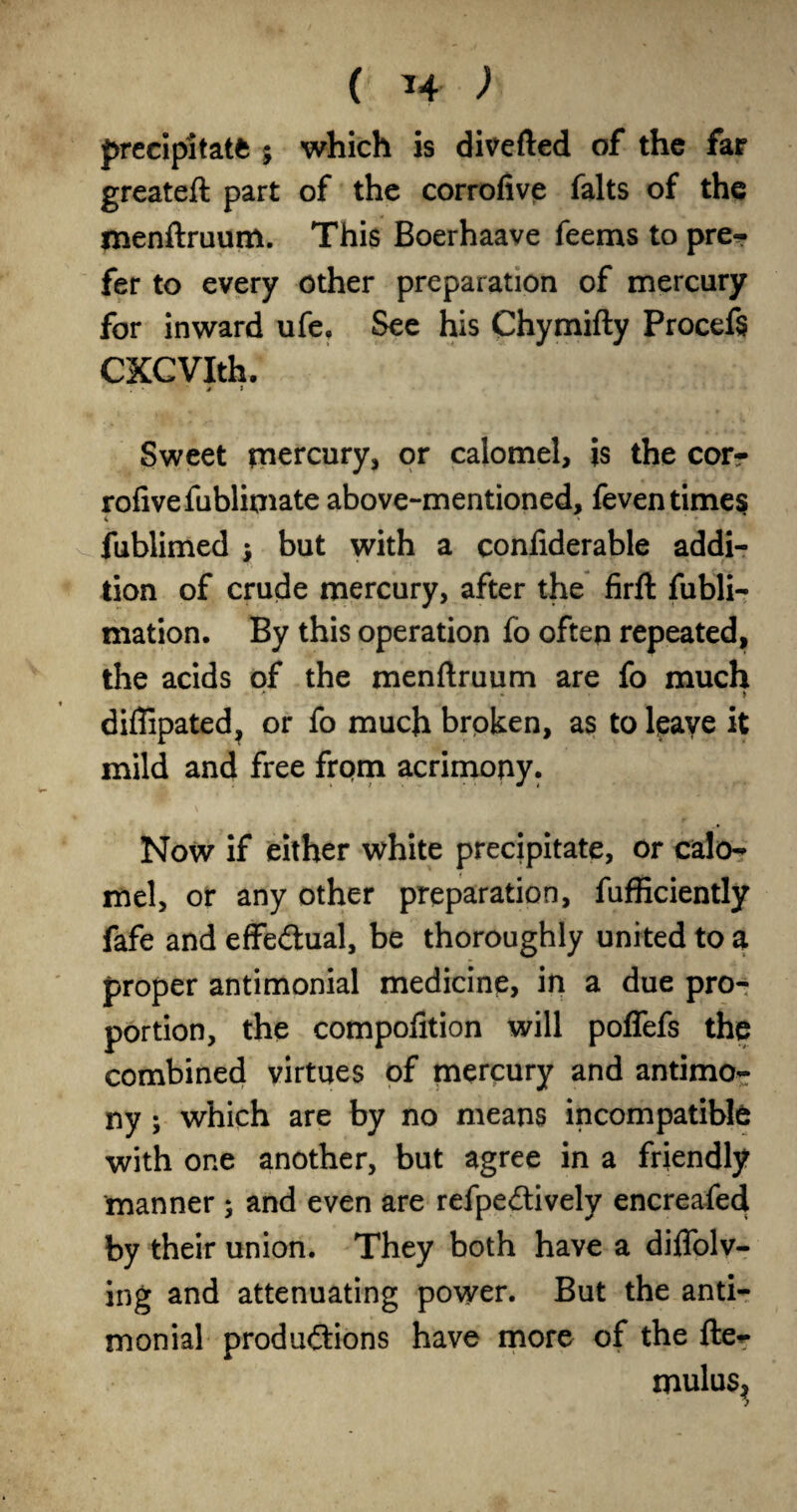 ( ^4 ) precipitate 5 which is divefted of the far greateft part of the corrofive falts of the menftruum. This Boerhaave feems to pre? fer to every other preparation of mercury for inward ufe. Sec his Chymifty Procefs CXCVIth. j i Sweet tpercury, or calomel, js the cott rofivefubliniate above-mentioned, feventime^ fublimed ; but with a conliderable addi¬ tion of crude mercury, after the firft fubli- mation. By this operation fo often repeated, the acids of the menftruum are fo much ' • > diflipated, or fo much brpken, as to leave it mild and free from acrimony. Now if either white precipitate, or calo? mel, or any other preparation, fufficiently fafe and effedual, be thoroughly united to a proper antimonial medicine, in a due pro¬ portion, the compolition will poffefs the combined virtues of rnercury and antimor ny; which are by no means incompatible with one another, but agree in a friendly manner 5 and even are refpedively encreafed by their union. They both have a diflblv- ing and attenuating power. But the anti-: monial productions have more of the fte^ mulus^