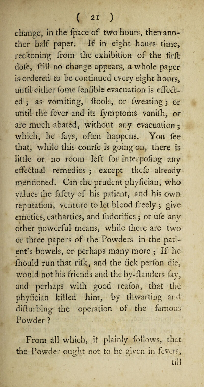change, in the fpace of two hours, then ano¬ ther half paper. If in eight hours time, reckoning from the exhibition of the firft dofe, ftill no change appears, a whole paper is ordered to be continued every eight hours, until either fome fenfible evacuation is effect¬ ed 5 as vomiting, (tools, or fweating; or until the fever and its fymptoms vanifh, or are much abated, without any evacuation; which, he fays, often happens. You fee that, while this courfe is going on, there is little or no room left for interpofing any effectual remedies ; except thefe already mentioned. Can the prudent phyfician, who values the fafety of his patient, and his own reputation, venture to let blood freely ; give emetics, cathartics, and fudorifics ; or ufe any other powerful means, while there are two or three papers of the Powders in the pati¬ ent’s bowels, or perhaps many more ; If he fnould run that rifle, and the lick perfon die, would not his friends and the by-flanders fay, and perhaps with good reafon, that the phyfician killed him, by thwarting and difturbing the operation of the famous Powder ? From all which, it plainly follows, that the Powder ought not to be given in fevers, till I