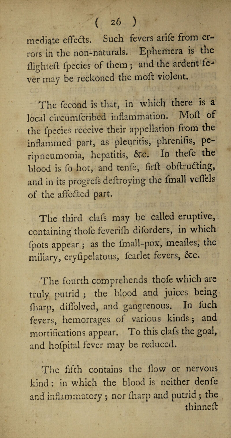 mediate effeds. Such fevers arife from er¬ rors in the non-naturals* Ephemera is the flighteft fpecies of them; and the ardent fe^ ver may be reckoned the moft violent. t The fecond is that, in which there is a local circumfcribed inflammation. Moft of the fpeeies receive their appellation from the inflammed part, as pleuritis, phrenifis, pe¬ ripneumonia, hepatitis, 6rc. In thefe the blood is fo hot, and tenfe, firft obftruding, and in its progrefs deftroying the fmall veflTels of the afteded part. The third clafs may be called eruptive, containing thofe feverilh diforders, in which fpots appear ; as the fmall-pox, meafles, the miliary, eryfipelatous, fcarlet fevers, &c. The fourth comprehends thofe which are truly putrid ; the blood and juices being ftarp, diflblved, and gangrenous. In fuch fevers, hemorrages of various kinds j and mortifications appear. To this clafs the goal, and hofpital fever may be reduced. I The fifth contains the flow or nervous kind: in which the blood is neither denfe and inflammatory ; nor fharp and putrid; the thinnefl: