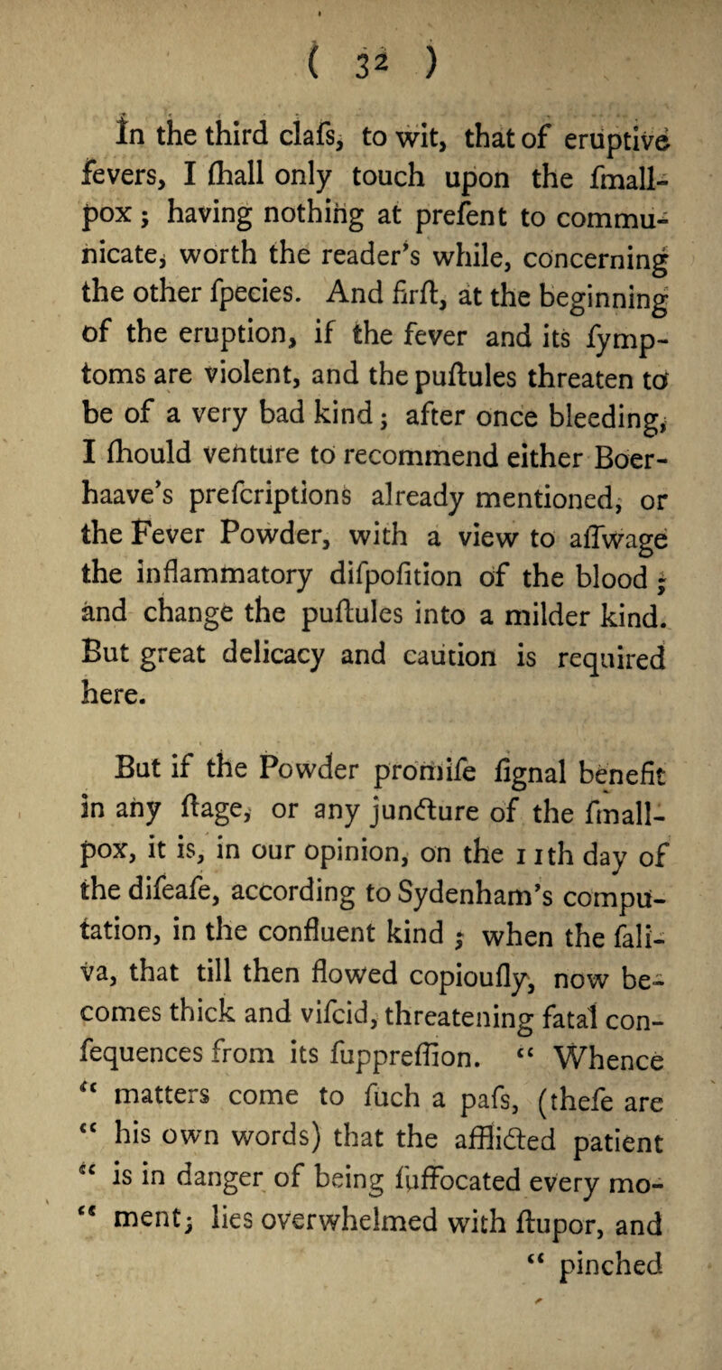 In the third clafs, to wit, that of eruptive fevers, I fliall only touch upon the fmall- pox} having nothiHg at prefent to commu¬ nicate, worth the reader’s while, concerning the other fpecies. And firfl, at the beginning of the eruption, if the fever and its fymp- toms are violent, and thepuftules threaten to be of a very bad kind; after once bleeding, I fhould venture to recommend either Boer- haave’s prefcriptions already mentioned, or the Fever Powder, with a view to aflwage the inflammatory difpofition of the blood ~ and change the puftules into a milder kind. But great delicacy and caution is required here. But if the Powder promife fignal benefit in any ftage, or any junfture of the fmall- pox, it is, in our opinion, on the i ith day of the difeaie, according to Sydenham’s compu¬ tation, in the confluent kind ; when the fali- va, that till then flowed copioufly, now be¬ comes thick and vifcid, threatening fatal con- fequences from its fuppreflion. “ Whence “ matters come to fuch a pafs, (thefe are “ his own words) that the afflifted patient “ is in danger of being fuffocated every mo- “ ment; lies overwhelmed with ftupor, and “ pinched