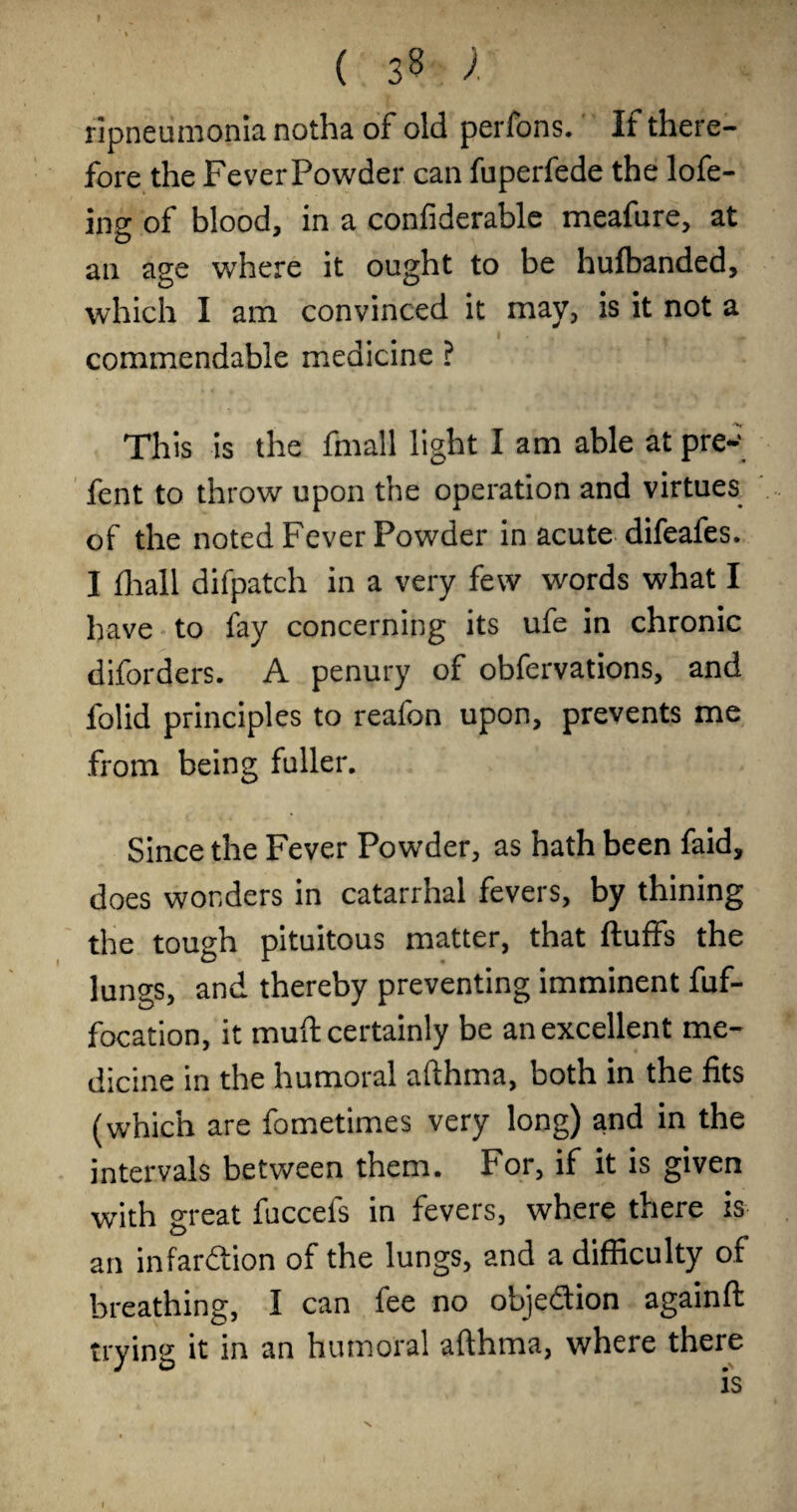 f ( 35 / ripneumonia notha of old perfons. If there¬ fore the FeverPowder can fuperfede the lofe- ing of blood, in a confiderable meafure, at an age where it ought to be hufbanded, which I am convinced it may, is it not a commendable medicine ? This is the fmall li^ht I am able at pre-‘ fent to throw upon the operation and virtues of the noted Fever Powder in acute difeafes. I flrall difpatch in a very few words what I have • to fay concerning its ufe in chronic diforders. A penury of obfervations, and folid principles to reafon upon, prevents me from being fuller. Since the Fever Powder, as hath been faid, does wonders in catarrhal fevers, by thining the tough pituitous matter, that fluffs the lungs, and thereby preventing imminent fuf- focation, it muft certainly be an excellent me¬ dicine in the humoral afthma, both in the fits (which are fometimes very long) and in the intervals between them. For, if it is given with great fuccefs in fevers, where there is an infarftion of the lungs, and a difficulty of breathing, I can fee no objedion againfl trying it in an humoral afthma, where there I