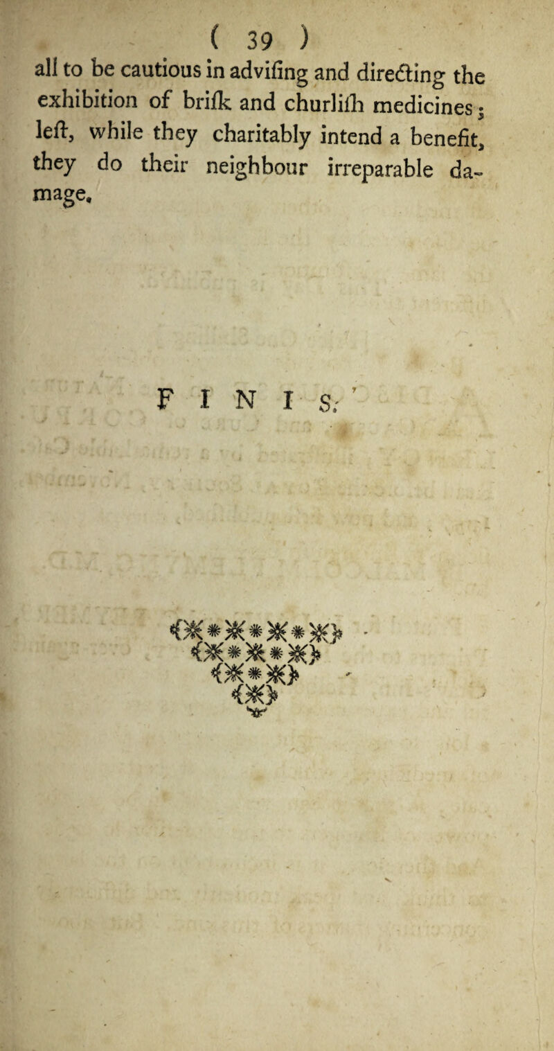 ( 39 ) all to be cautious in advifing and diredling the exhibition of brifk and churlilh medicines 5 left, while they charitably intend a benefit, they do their neighbour irreparable da¬ mage. F I N I- S; im V