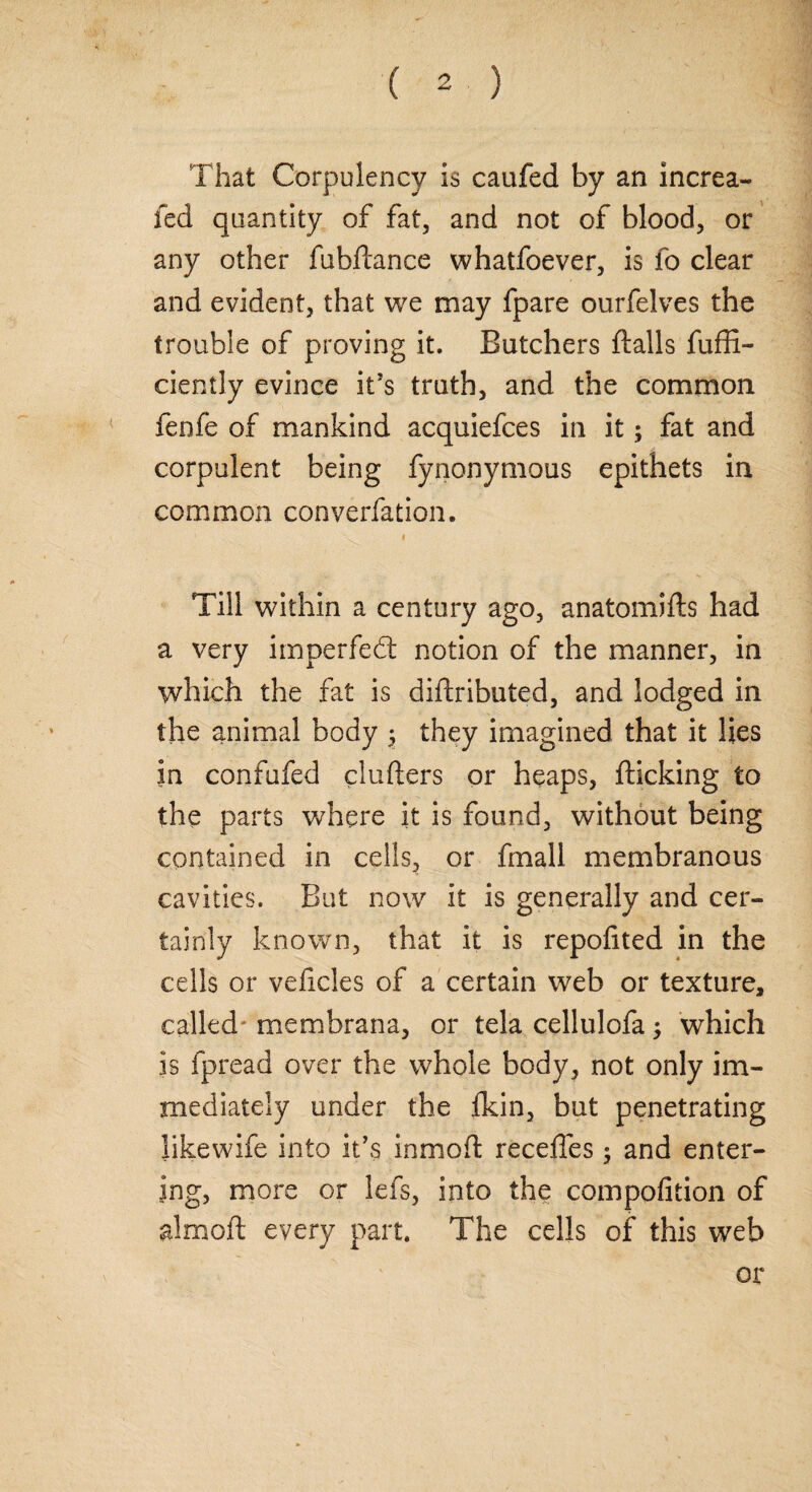 That Corpulency is caufed by an increa¬ sed quantity of fat, and not of blood, or any other SubStance whatfoever, is fo clear and evident, that we may fpare ourfelves the trouble of proving it. Butchers ftalls fuffi- ciently evince it’s truth, and the common fenfe of mankind acquiefces in it; fat and corpulent being fynonymous epithets in common converfation. i Till within a century ago, anatomifts had a very imperfed notion of the manner, in which the fat is distributed, and lodged in the animal body $ they imagined that it lies in confufed clufters or heaps, Sticking to the parts where it is found, without being contained in cells, or final 1 membranous cavities. But now it is generally and cer¬ tainly known, that it is repofited in the cells or velicles of a certain web or texture, called membrana, or tela cellulofa; which is Spread over the whole body, not only im¬ mediately under the ikin, but penetrating likewiSe into it’s inmoSt recedes $ and enter¬ ing, more or leSs, into the composition of almoSt every part. The cells of this web or