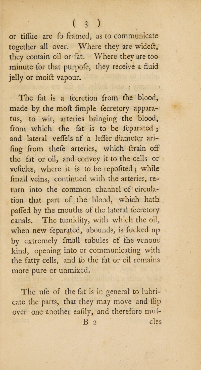 or tiflue are fo framed, as to communicate together all over. Where they are wideft, they contain oil or fat. Where they are too minute for that purpofe, they receive a fluid jelly or moifl: vapour. The fat is a fecretion from the blood, made by the moft Ample fecretory appara¬ tus, to wit, arteries bringing the blood, from which the fat is to be feparated ; and lateral veflels of a lefier diameter ari- fing from thefe arteries, which ftrain off the fat or oil, and convey it to the cells or veficles, where it is to be repofited; while fmall veins, continued with the arteries, re- i turn into the common channel of circula¬ tion that part of the blood, which hath pafled by the mouths of the lateral fecretory canals. The tumidity, with which the oil, when new feparated, abounds, is fucked up by extremely fmall tubules of the venous kind, opening into or communicating with the fatty cells, and fo the fat or oil remains more pure or unmixed. The ufe of the fat is in general to lubri¬ cate the parts, that they may move and flip over one another eaiily, and therefore mu(- B 2 cles