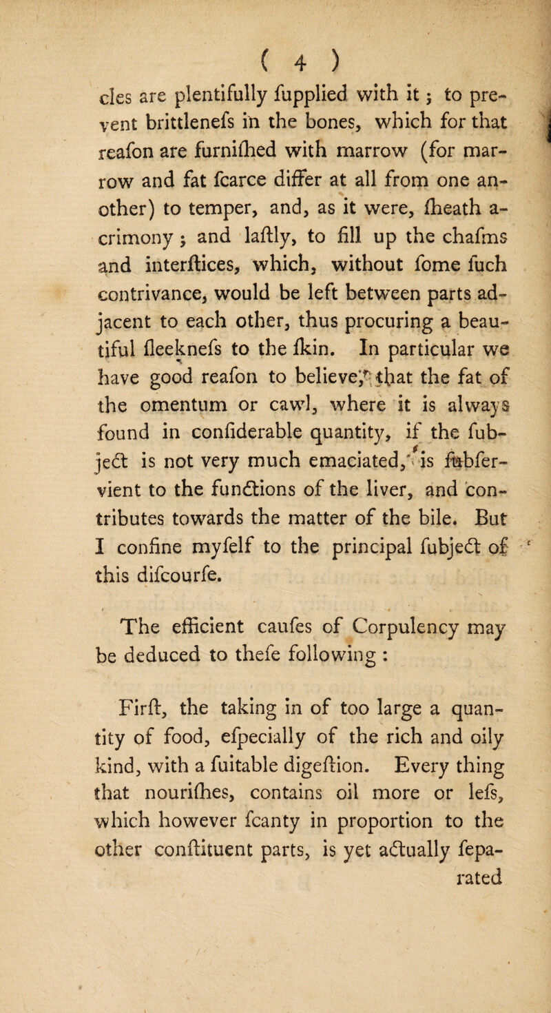cles are plentifully fupplied with it; to pre¬ vent brittlenefs in the bones, which for that reafon are furnifhed with marrow (for mar¬ row and fat fcarce differ at all from one an¬ other) to temper, and, as it were, fheath a- crimony ; and laftly, to fill up the chafms and interftices, which, without fome luch contrivance, would be left between parts ad¬ jacent to each other, thus procuring a beau¬ tiful fleeknefs to the fkin. In particular we have good reafon to believe^ that the fat of the omentum or cawl, where it is always found in confiderable quantity, if the fub- jedt is not very much emaciated,** is fiabfer- vient to the fundtions of the liver, and con¬ tributes towards the matter of the bile. But I confine myfelf to the principal fiibjedt of this difcourfe. The efficient caufes of Corpulency may be deduced to thefe following : Firft, the taking in of too large a quan¬ tity of food, efpecially of the rich and oily kind, with a fuitable digeflion. Every thing that nourifhes, contains oil more or lefs, which however fcanty in proportion to the other conftituent parts, is yet actually fepa- rated