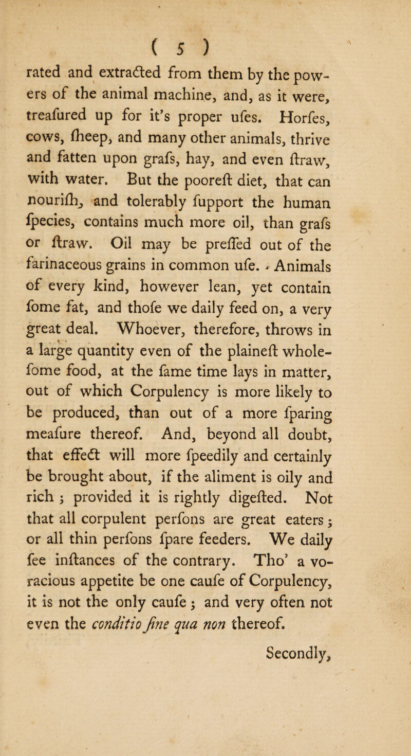 rated and extra&ed from them by the pow¬ ers of the animal machine, and, as it were, treafured up for it’s proper ufes. Horfes, cows, fheep, and many other animals, thrive and fatten upon grafs, hay, and even ftraw, with water. But the pooreft diet, that can nourifh, and tolerably fupport the human fpecies, contains much more oil, than grafs or ftraw. Oil may be prefled out of the farinaceous grains in common ufe. * Animals of every kind, however lean, yet contain fome fat, and thofe we daily feed on, a very great deal. Whoever, therefore, throws in a large quantity even of the plaineft whole- fome food, at the fame time lays in matter, out of which Corpulency is more likely to be produced, than out of a more fparing meafure thereof. And, beyond all doubt, that effedt will more fpeedily and certainly be brought about, if the aliment is oily and rich 3 provided it is rightly digefted. Not that all corpulent perfons are great eaters; or all thin perfons fpare feeders. We daily fee inftances of the contrary. ThoJ a vo¬ racious appetite be one caufe of Corpulency, it is not the only caufe ; and very often not even the conditio fine qua non thereof. Secondly,