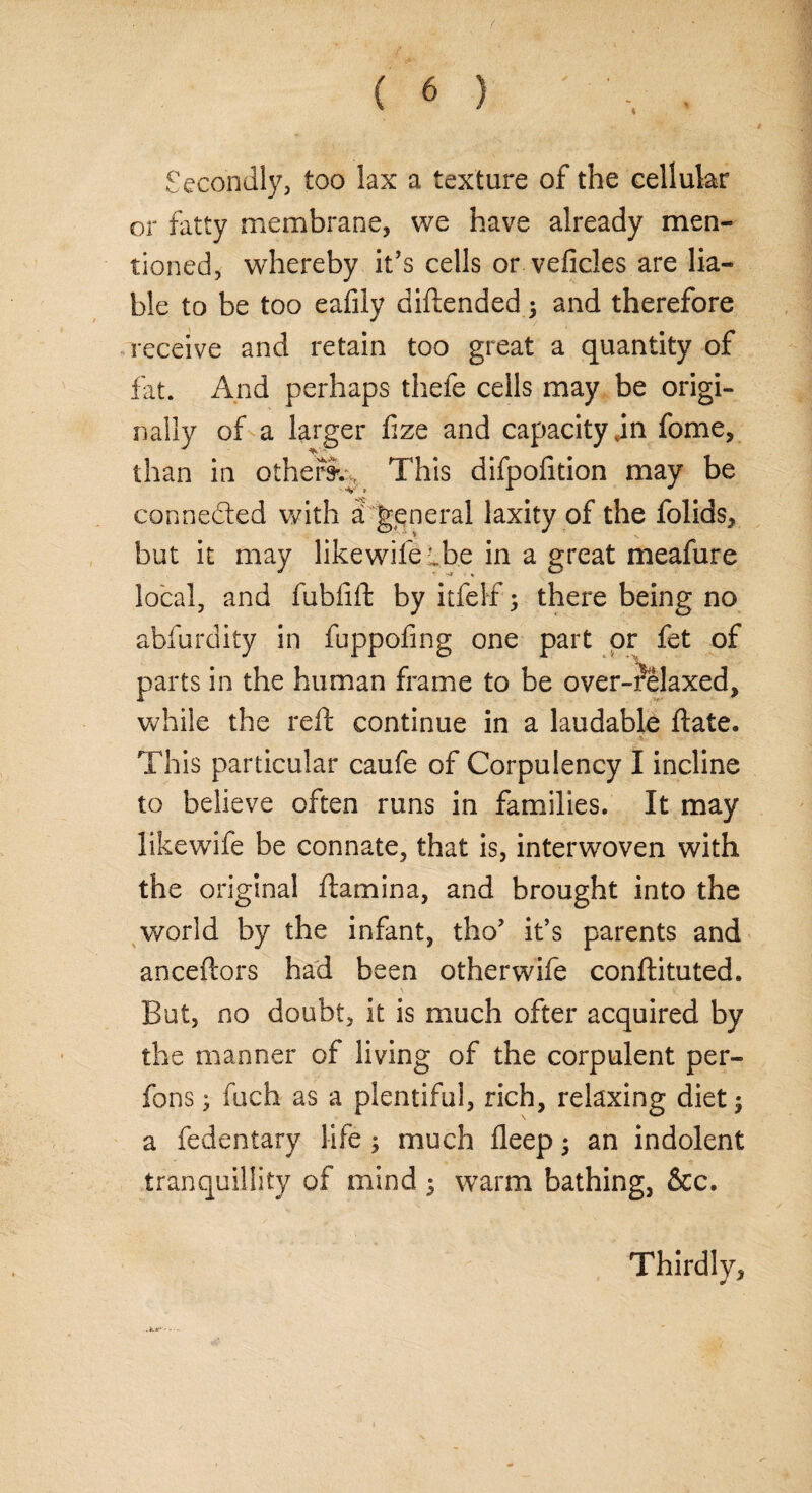 Secondly, too lax a texture of the cellular or fatty membrane, we have already men¬ tioned, whereby it’s cells or veficles are lia¬ ble to be too eafily diftended 5 and therefore receive and retain too great a quantity of fat. And perhaps thefe cells may be origi¬ nally of a larger fize and capacity jn fome, * _ than in others^ This difpofition may be connected with a> general laxity of the folids, but it may likewife cbe in a great meafure local, and fubfift by itfelf ; there being no abfurdity in fuppofmg one part or fet of parts in the human frame to be over-relaxed, while the reft continue in a laudable ftate. This particular caufe of Corpulency I incline to believe often runs in families. It may likewife be connate, that is, interwoven with the original ftamina, and brought into the world by the infant, tho’ it’s parents and anceftors had been otherwife conftituted. N • V* • > But, no doubt, it is much ofter acquired by the manner of living of the corpulent per¬ rons • fuch as a plentiful, rich, relaxing diet $ a fedentary life $ much fleep; an indolent tranquillity of mind 5 warm bathing, &c. Thirdly,