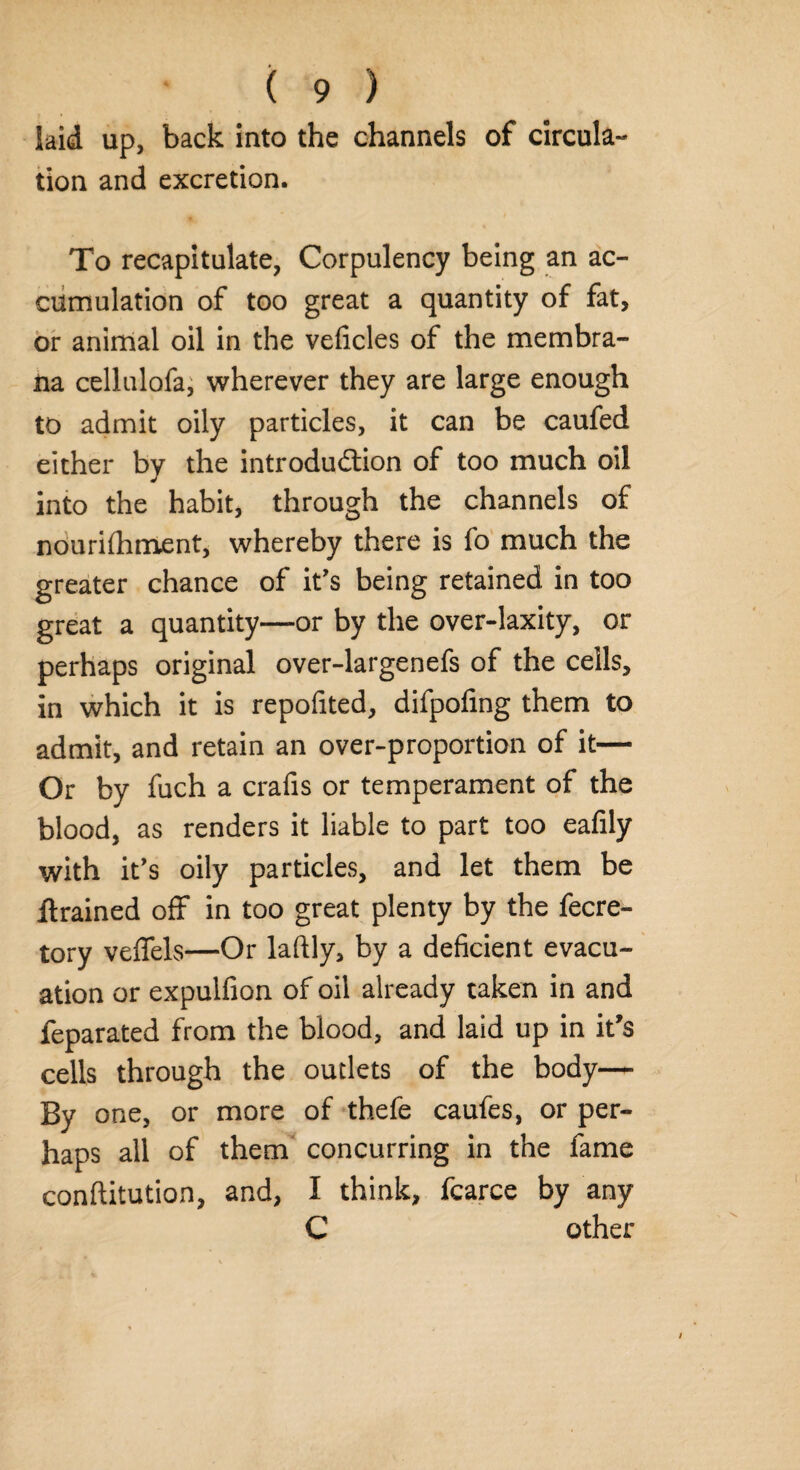 laid up, back into the channels of circula¬ tion and excretion. To recapitulate, Corpulency being an ac¬ cumulation of too great a quantity of fat, or animal oil in the veficles of the membra- na cellulofa, wherever they are large enough to admit oily particles, it can be caufed either by the introduction of too much oil into the habit, through the channels of nourilhment, whereby there is fo much the greater chance of it's being retained in too great a quantity—or by the over-laxity, or perhaps original over-largenefs of the cells, in which it is reported, difpofing them to admit, and retain an over-proportion of it— Or by fuch a crafis or temperament of the blood, as renders it liable to part too eafily with it's oily particles, and let them be llrained off in too great plenty by the fecre- tory veffels—Or laftly, by a deficient evacu¬ ation or expulfion of oil already taken in and feparated from the blood, and laid up in it’s cells through the outlets of the body— By one, or more of thefe caufes, or per¬ haps all of them concurring in the fame conftitution, and, I think, fcarce by any C other