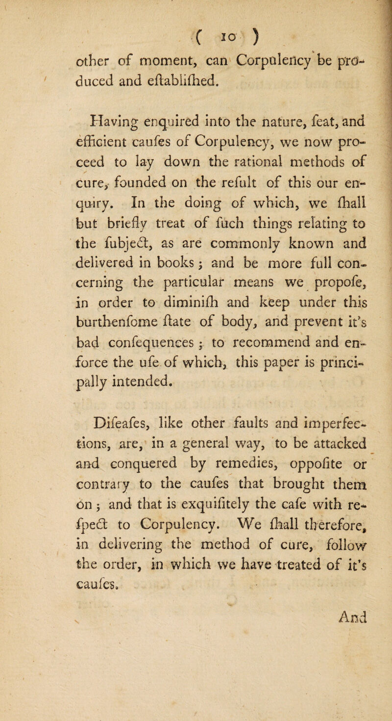 other of moment, can Corpulency be pro¬ duced and eftablifhed. Having enquired into the nature, feat, and efficient caufes of Corpulency, we now pro¬ ceed to lay down the rational methods of cure, founded on the refult of this our en¬ quiry. In the doing of which, we ffiali but briefly treat of fuch things relating to the fubjedt, as are commonly known and delivered in books; and be more full con- cerning the particular means we propofe, in order to diminiffi and keep under this burthenfome (late of body, and prevent it's bad confequences; to recommend and en¬ force the ufe of which, this paper is princi¬ pally intended. Difeafes, like other faults and imperfec¬ tions, are, in a general way, to be attacked and conquered by remedies, oppofite or contrary to the caufes that brought them on ; and that is exquifitely the cafe with re- fpedt to Corpulency. We (hall therefore, in delivering the method of cure, follow the order, in which we have treated of it’s caufes. And