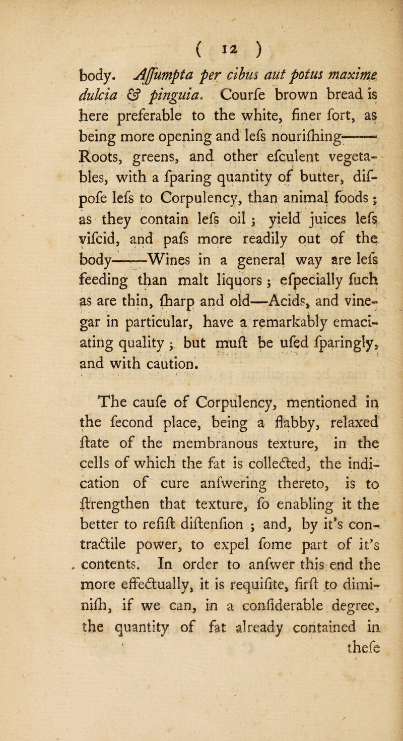 body. Affumpta per cibus aut potus maxima dulcia & pinguia* Courfe brown bread is V.. S’ here preferable to the white, finer fort, as being more opening and lefs nourifhing—— Roots, greens, and other efculent vegeta¬ bles, with a fparing quantity of butter, dif- pofe lefs to Corpulency, than animal foods; as they contain lefs oil; yield juices lefs vifcid, and pafs more readily out of the body——Wines in a general way are lefs feeding than malt liquors ; especially fuch as are thin, fharp and old»—Acids, and vine¬ gar in particular, have a remarkably emaci¬ ating quality; but rnuft be ufed fparingly, - . . t ; •! ‘ -•* - • f and with caution. The caufe of Corpulency, mentioned in the fecond place, being a flabby, relaxed ftate of the membranous texture, in the cells of which the fat is collected, the indi¬ cation of cure anfwering thereto, is to ftrengthen that texture, fo enabling it the better to refift diftenfion ; and, by it’s con- tradtile power, to expel fome part of it's . contents. In order to anfwer this end the more effedtually, it is requisite, firft to dimi- nifh, if we can, in a confiderable degree, the quantity of fat already contained in thefe