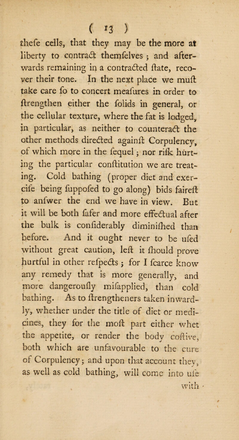 thefe cells, that they may be the more at liberty to contract themfelves ; and after¬ wards remaining in a contracted date, reco¬ ver their tone. In the next place we muft take care fo to concert meafures in order to ftrengthen either the folids in general, or the cellular texture, where the fat is lodged* in particular, as neither to counteract the other methods directed againft Corpulency, of which more in the fequel; nor rilk hurt¬ ing the particular conftitution we are treat¬ ing. Cold bathing (proper diet and exer- cife being fuppofed to go along) bids faireft to anfwer the end we have in view. But it will be both fafer and more effectual after t the bulk is confiderably diminifhed than before. And it ought never to be ufed without great caution, left it fhould prove hurtful in other refpedts; for I fcarce know any remedy that is more generally, and more dangeroully mifapplied, than cold bathing. As to ftrengtheners taken inward¬ ly, whether under the title of diet or medi¬ cines, they for the molt part either whet the appetite, or render the body coftive, both which are unfavourable to the cure of Corpulency; and upon that account they, as well as cold bathing, will come into ufe