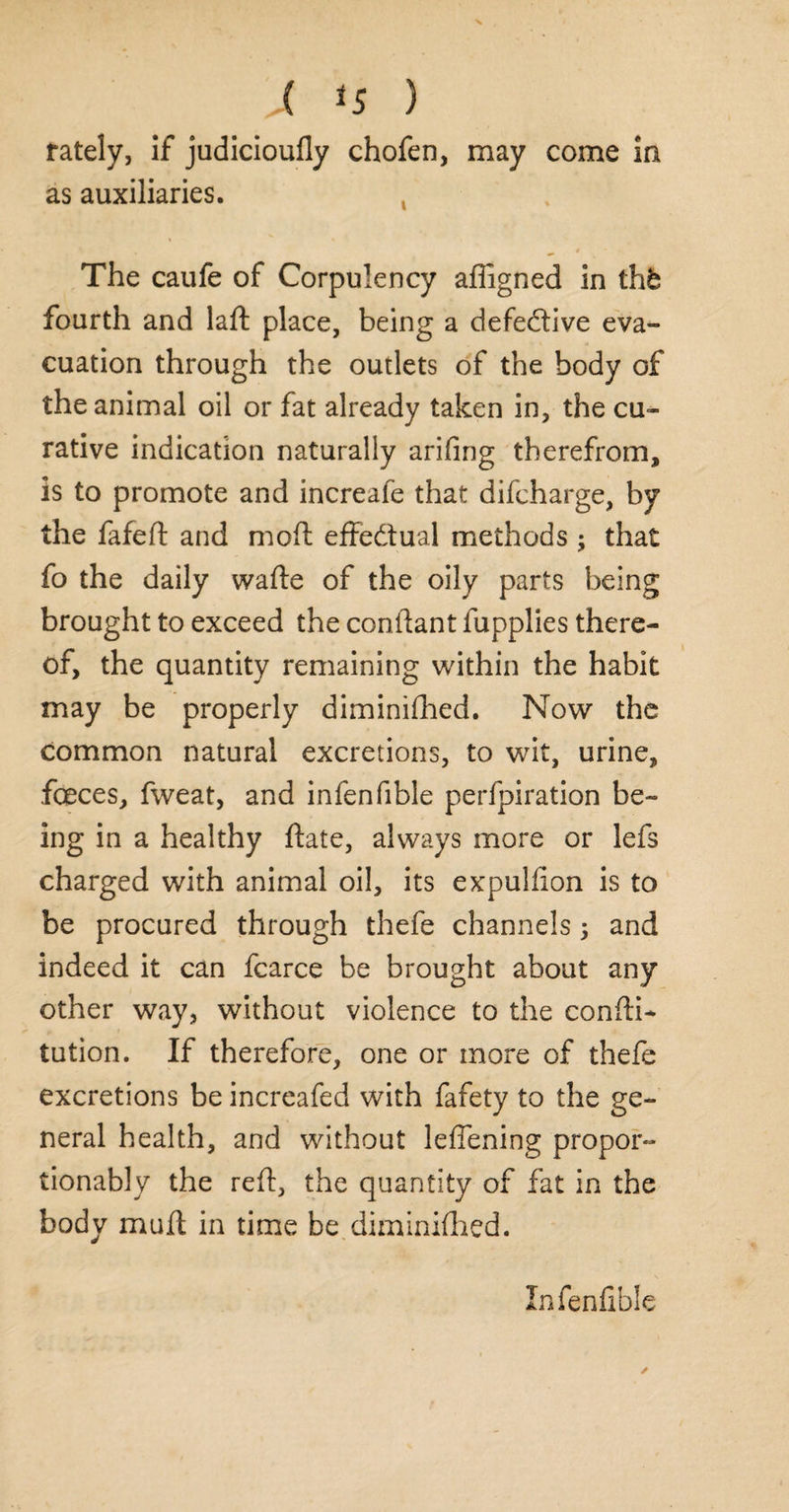 rately, if judicioufly chofen, may come ia as auxiliaries. The caufe of Corpulency affigned in thk fourth and laft place, being a defective eva¬ cuation through the outlets of the body of the animal oil or fat already taken in, the cu¬ rative indication naturally arifing therefrom, is to promote and increafe that difcharge, by the fafed and mod effectual methods ; that fo the daily wafte of the oily parts being brought to exceed the condant fupplies there¬ of, the quantity remaining within the habit may be properly diminifhed. Now the common natural excretions, to wit, urine, feces, fweat, and infenfible perfpiration be¬ ing in a healthy date, always more or lefs charged with animal oil, its expulfion is to be procured through thefe channels 5 and indeed it can fcarce be brought about any other way, without violence to the condi- tution. If therefore, one or more of thefe excretions be increafed with fafety to the ge¬ neral health, and without leflening propor- tionably the red, the quantity of fat in the body mud in time be diminidied. Infenfible