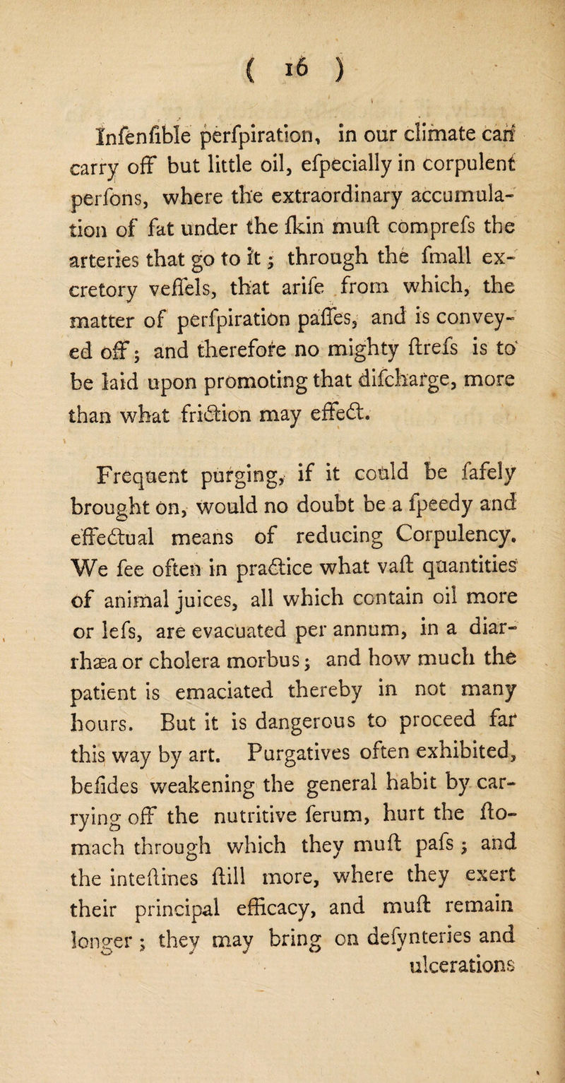 ( *6 ) Infenfible perforation, in our climate can- carry off but little oil, efpecially in corpulent perfons, where the extraordinary accumula¬ tion of fat under the fldn muft comprefs the arteries that go to it; through the fmall ex¬ cretory veffels, that arife from which, the matter of perlpiration paffes, and is convey¬ ed off; and therefore no mighty ftrefs is to be laid upon promoting that difcharge, more than what friction may effect* Frequent purging, if it could be fafely brought On, would no doubt be a ipeedy and effectual means of reducing Corpulency. We fee often in pra&ice what vaft quantities of animal juices, all which contain oil more or iefs, are evacuated per annum, in a diar¬ rhoea or cholera morbus; and how much the patient is emaciated thereby in not many hours. But it is dangerous to proceed far this way by art. Purgatives often exhibited, belides weakening the general habit by car¬ rying off the nutritive ferum, hurt the fto- mach through which they muft pafs; and the inteftines ftill more, where they exert their principal efficacy, and muft remain longer ; they may bring on defynteries and ulcerations