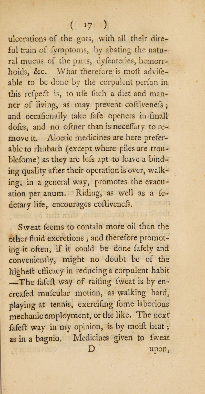 ulcerations of the guts, with all their dire¬ ful train of fymptoms, by abating the natu¬ ral mucus of the parts, dyfenteries, hemorr¬ hoids, &c. What therefore is mod: advife- able to be done by the corpulent perfon in this refpedt is, to ufe fuch a diet and man¬ ner of living, as may prevent coftivenefs; and occafionally take lafe openers in fmall dofes, and no oftner than is neceffary to re¬ move it. Aloetic medicines are here prefer¬ able to rhubarb (except where piles are trou- blefome) as they are lefs apt to leave a bind¬ ing quality after their operation is over, walk¬ ing, in a general way, promotes the evacu¬ ation per anum. Riding, as well as a fe- detary life, encourages coftivenefs. Sweat feems to contain more oil than the other fluid excretions; and therefore promot¬ ing it often, if it could be done fafely and conveniently, might no doubt be of the higheft efficacy in reducing a corpulent habit —The fafeft way of raiding fweat is by en~ creafed mufcular motion, as walking hard, playing at tennis, exercifing fome laborious mechanic employment, or the like. The next fafeft way in my opinion, is by moift heat; as in a bagnio. Medicines given to fweat D upon,