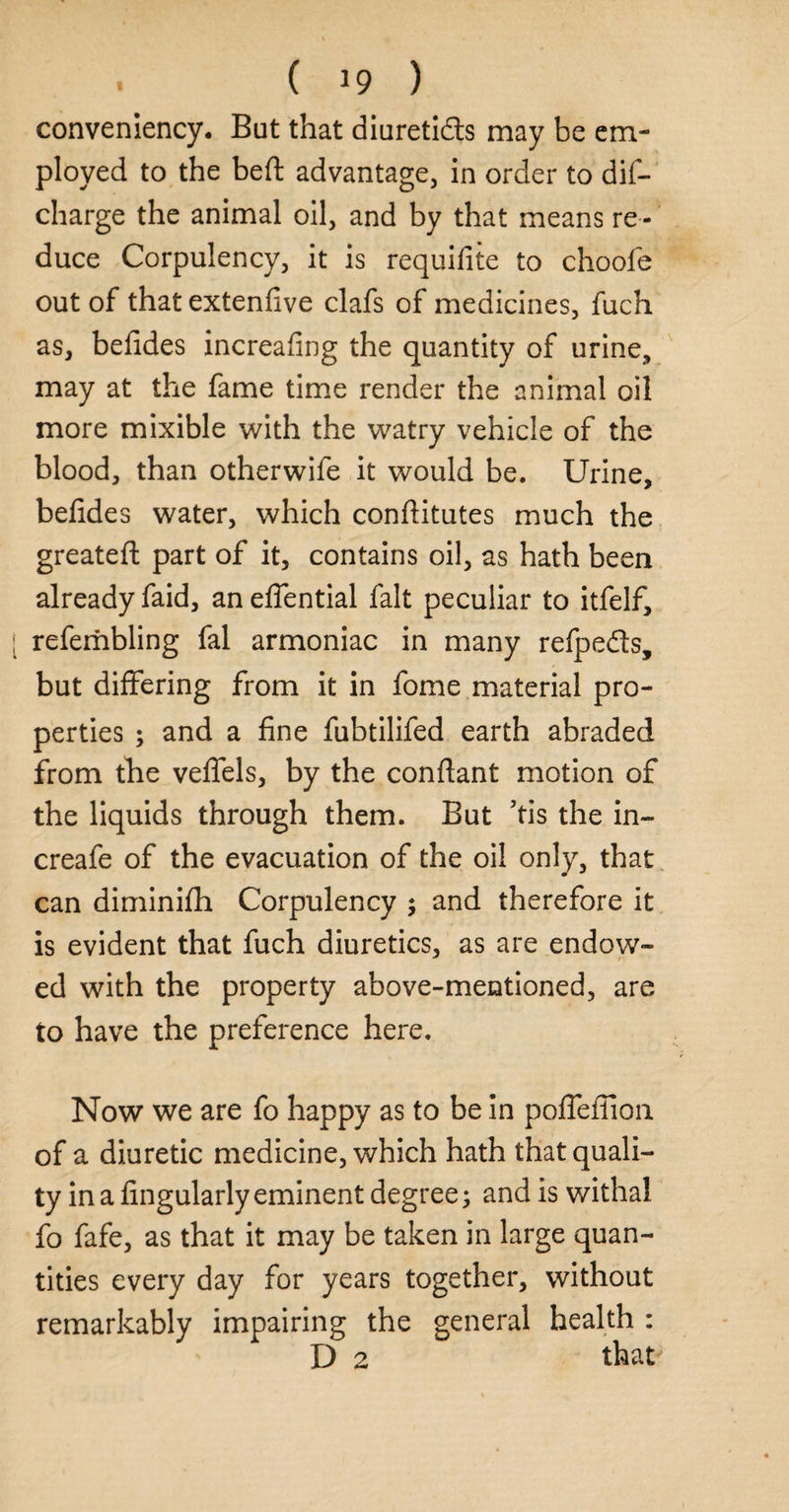 convenience But that diuretics may be em¬ ployed to the beft advantage, in order to dis¬ charge the animal oil, and by that means re¬ duce Corpulency, it is requifite to choofe out of that extenfive clafs of medicines, fuch as, befides increafing the quantity of urine, may at the fame time render the animal oil more mixible with the watry vehicle of the blood, than otherwife it would be. Urine, befides water, which confiitutes much the greatefl part of it, contains oil, as hath been already faid, an eflential fait peculiar to itfelf, refembling fal armoniac in many refpe&s, but differing from it in fome material pro¬ perties ; and a fine fubtilifed earth abraded from the veflels, by the confiant motion of the liquids through them. But ’tis the in- creafe of the evacuation of the oil only, that can diminifh Corpulency ; and therefore it is evident that fuch diuretics, as are endow¬ ed with the property above-mentioned, are to have the preference here. Now we are fo happy as to be in poflefiion of a diuretic medicine, which hath that quali¬ ty in a Angularly eminent degree; and is withal fo fafe, as that it may be taken in large quan¬ tities every day for years together, without remarkably impairing the general health : D 2 that