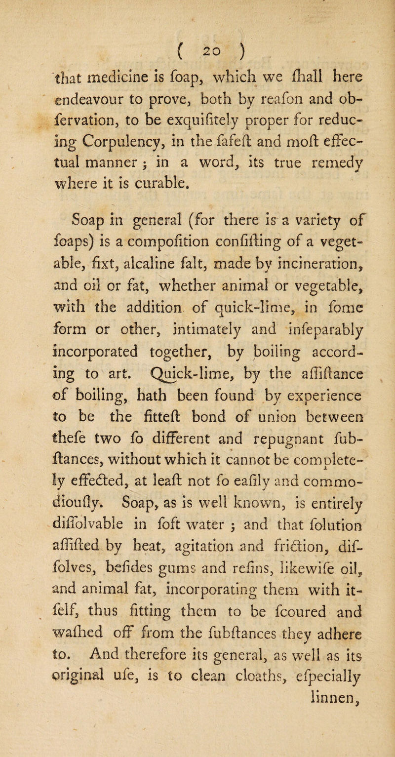 ( 2° ) that medicine is foap, which we fhall here endeavour to prove, both by reafon and ob~ fervation, to be exquifitely proper for reduc¬ ing Corpulency, in the fafeft and moft effec¬ tual manner $ in a word, its true remedy where it is curable. Soap in general (for there is a variety of foaps) is a compofition confifling of a veget¬ able, fixt, alcaline fait, made by incineration, and oil or fat, whether animal or vegetable, with the addition of quick-lime, in fome form or other, intimately and infeparably incorporated together, by boiling accord¬ ing to art. Quick-lime, by the affiftance of boiling, hath been found by experience to be the fitted: bond of union between thefe two fo different and repugnant fub- ftances, without which it cannot be complete- ly effected, at leaft not fo eafily and commo- diouily. Soap, as is well known, is entirely diffolvable in foft water $ and that folution afiified by heat, agitation and friction, dif- folves, befides gums and refins, likewife oil, and animal fat, incorporating them with it- felf, thus fitting them to be fcoured and wafhed off from the fubftances they adhere to. And therefore its general, as well as its original ufe, is to clean deaths, efpecially linnen,