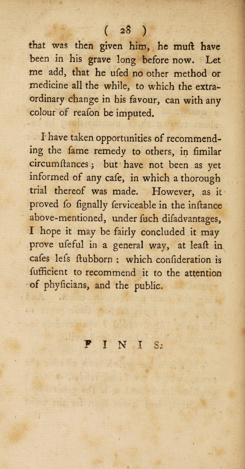 that was then given him, he mull have been in his grave long before now. Let me add, that he ufed no other method or medicine all the while, to which the extra¬ ordinary change in his favour, can with any colour of reafon be imputed. I have taken opportunities of recommend¬ ing the fame remedy to others, in limilar circumftances $ but have not been as yet informed of any cafe, in which a thorough trial thereof was made. However, as it proved fo lignally ferviceable in the inftance above-mentioned, under fuch difadvantages, I hope it may be fairly concluded it may prove ufeful in a general way, at lead: ia cafes lefs ftubborn : which conlideration is fufficient to recommend it to the attention of phyficians, and the public. PIN!