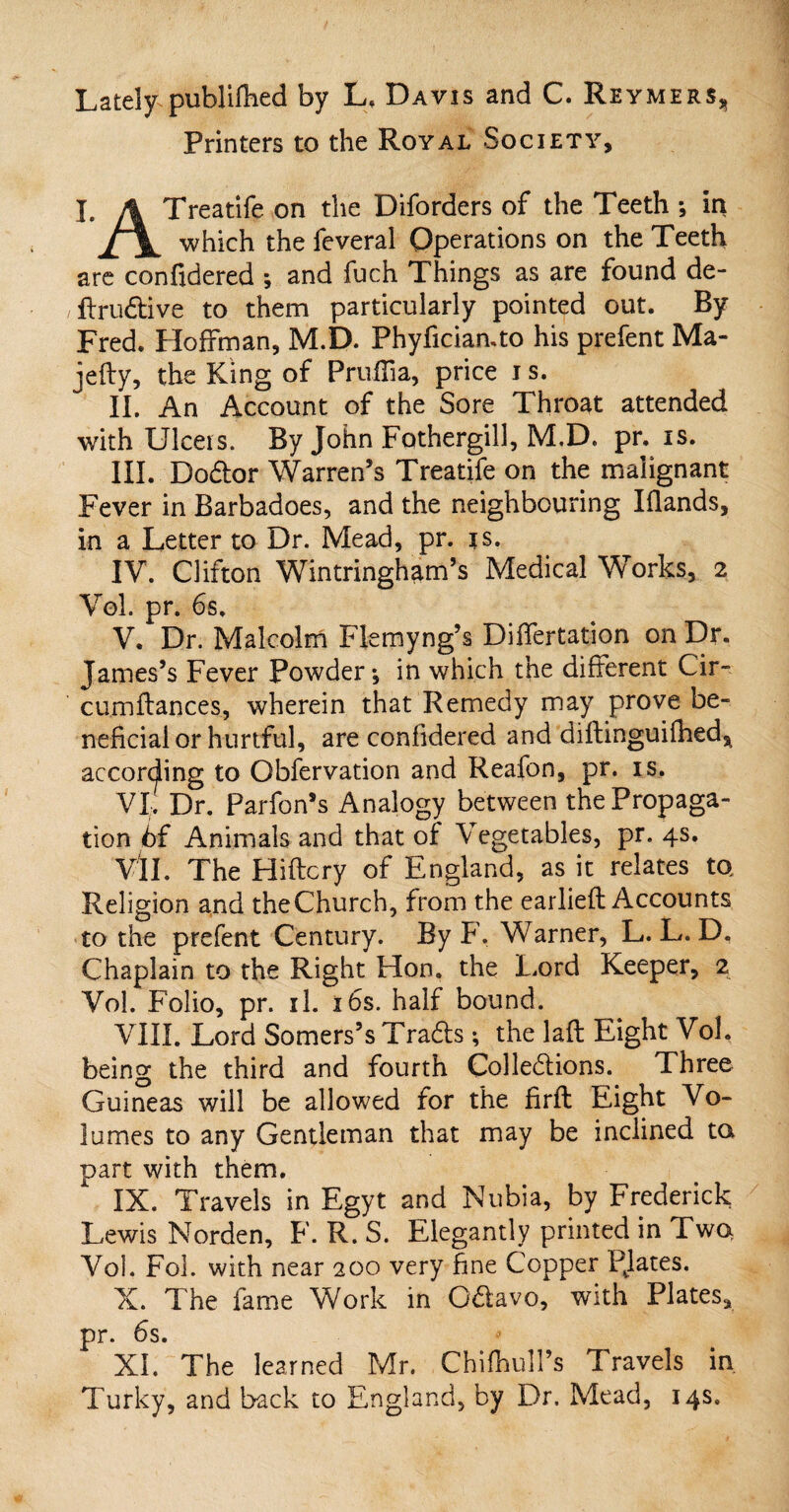 Lately publifhed by L, Davis and C. Reymers^ Printers to the Royal Society, I. A Treatife on the Diforders of the Teeth *, in ±\. which the feveral Operations on the Teeth are confidered ; and fuch Things as are found de¬ ft ru dive to them particularly pointed out. By Fred. Hoffman, M.D. Phyfician.to his prefent Ma- jefty, the King of PruiTia, price i s. II. An Account of the Sore Throat attended with Ulcers. By John Fothergill, M.D. pr. is. III. Dodor Warren’s Treatife on the malignant Fever in Barbadoes, and the neighbouring Iflands, in a Letter to Dr. Mead, pr. is. IV. Clifton Wintringham’s Medical Works, 2 Vol. pr. 6s. V. Dr. Malcolm Flemyng’s Differtation on Dr. James’s Fever Powder*, in which the different Cir- cumflances, wherein that Remedy may prove be- neficial or hurtful, are confidered and diftinguifhed* according to Obfervation and Reafon, pr. is. VI. Dr. Parfon’s Analogy between the Propaga¬ tion 6f Animals and that of Vegetables, pr. 4s. VII. The Hiftcry of England, as it relates to Religion and theChurch, from the earlieft Accounts to the prefent Century. By F. Warner, L. L. D, Chaplain to the Right Hon. the Lord Keeper, 2 Vol. Folio, pr. il. 16s. half bound. VIII. Lord Somers’s Trads; the lafl Eight Vol, being the third and fourth Colledions. Three Guineas wiil be allowed for the firfl Eight Vo¬ lumes to any Gentleman that may be inclined to part with them. IX. Travels in Egyt and Nubia, by Frederick Lewis Norden, F. R. S. Elegantly printed in Two Vol. Fol. with near 200 very fine Copper PJates. X. The fame Work in Qdavo, with Plates, pr. 6s. XI. The learned Mr. ChifhulTs Travels in Turky, and back to England, by Dr. Mead, 14s.