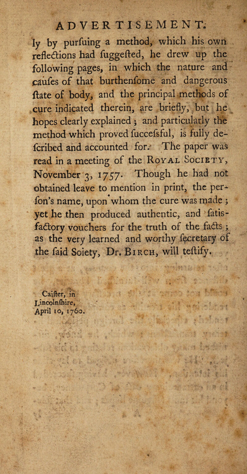 ly by purfuing a method, which his own reflections had fuggefted, he drew up the following pages, in which the nature and caiifes of that burthenfome and dangerous Rate of body, and the principal methods of cure indicated therein, are briefly, but he hopes clearly explained ; and particularly the method which proved fuccefsful, is fully de- fcribed and accounted for.** The paper was read in a meeting of the Royal Society, November 3, 1757- Though he had not obtained leave to mention in print, the per* Ton’s name, upon whom the cure was made ; yet he then produced authentic, and fatis- fadory vouchers for the truth of the fads.; as the very learned and worthy feeretary of the faid Soiety, Dr. Birch, will teftify. • • ' iff \; > ia# * ' ** t _ . . - ''''■Iw&S. ’f >. • .. Cajfter, in Lincolnlhire, / ^ - . * > ^ . • g April io, 1760.