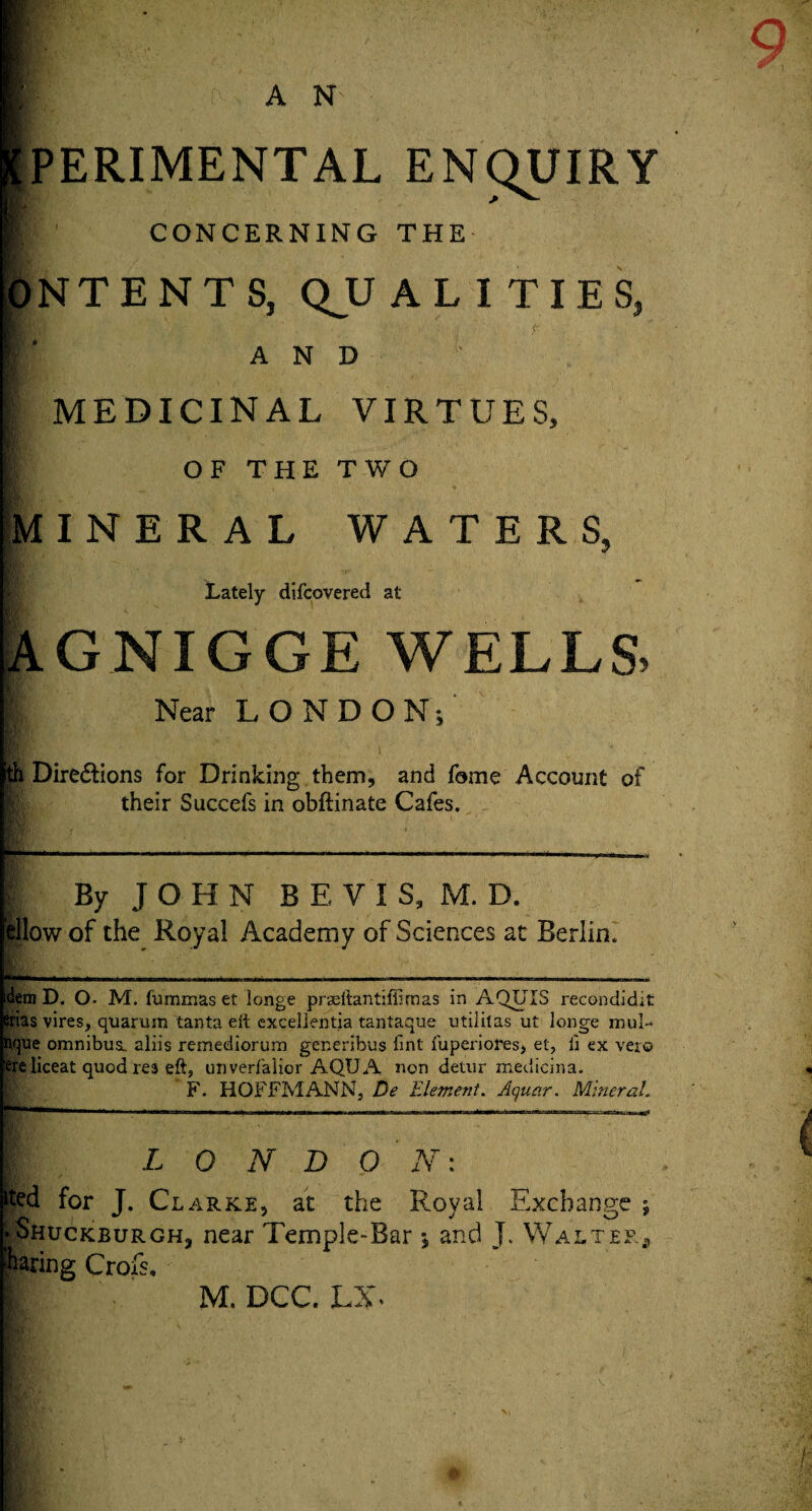 PERIMENTAL ENQUIRY CONCERNING THE N T E N T S, QJJ ALITIES, AND MEDICINAL VIRTUES, OF THE TWO MINERAL WATERS, Lately difcovered at AGNIGGE WELLS. Near LONDON; ith Dire&ions for Drinking them, and fame Account of their Succefs in obftinate Cafes. By JOHN BEYIS, M. D. Illow of the Royal Academy of Sciences at Berlin. dem D. O- M. fummas et longe praeftantifiimas in AQUIS recondidit srias vires, quarmn tanta eft excellentia tantaque utilitas ut longe mul-^ dque omnibus, aliis remediorum generibus lint fuperiores, et, ii ex vero ere liceat quod res eft, unverfalior AQUA non detur medicina. F. HOFFMANN, De Element. Aquar. Mineral. L O N D O N: ited for J. Clarke, at the Royal Exchange vShuckburgh, near Temple-Bar ; and J. Walter faring Crofs.