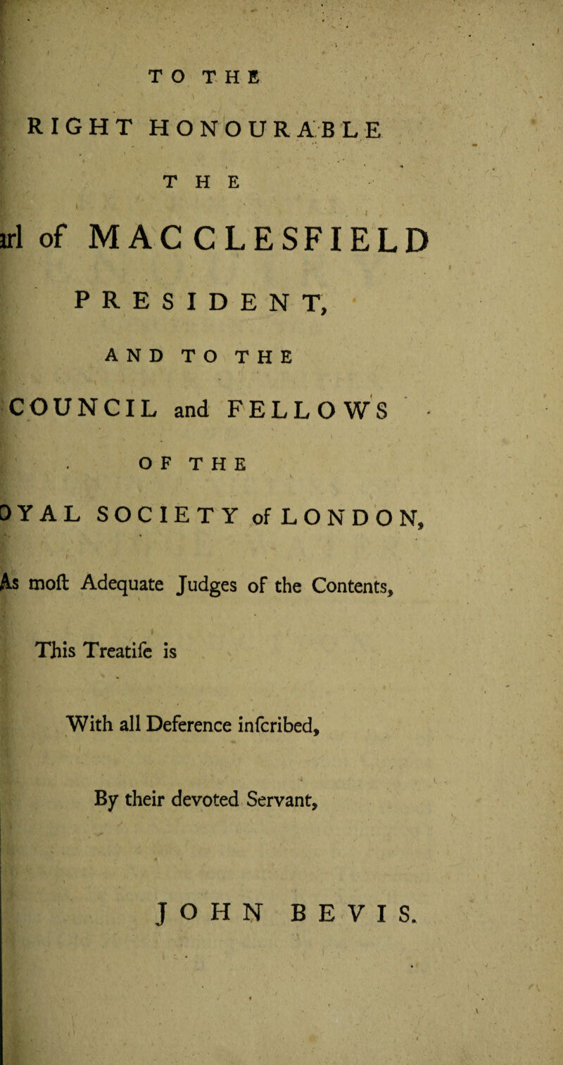 . I : - ■ - ■ ; T O T H E RIGHT HONOURABLE Hb' • ; .•'* THE 1 ’• ' . ri of MACCLESFIELD PRESIDENT, AND TO THE COUNCIL and FELLOWS | . O F T H E DYAL SOCIETY of LONDON, fa moft Adequate Judges of the Contents, This Treatife is With all Deference infcribed, ' ; v By their devoted Servant,