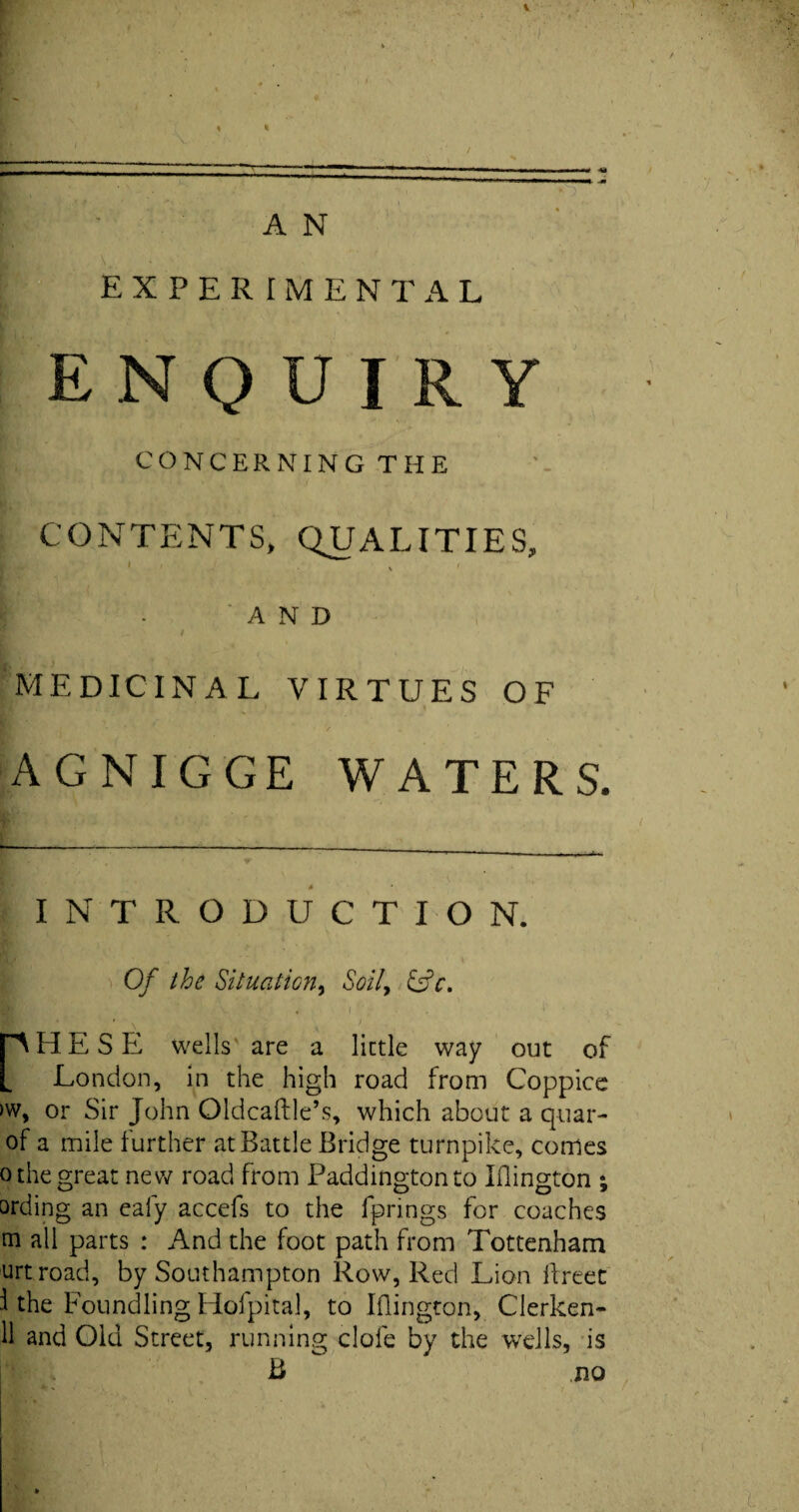 EXPERIMENTAL ENQUIRY CONCERNING THE CONTENTS, QUALITIES, K 'AND __ / MEDICINAL VIRTUES OF AGNIGGE WATERS. — — --— —.—~ INTRODUCTION. Of the Situation, Soil, &c, PHE S E wells are a little way out of London, in the high road from Coppice >w, or Sir John Oldcaftle’s, which about a quar- of a mile further at Battle Bridge turnpike, comes o the great new road from Paddington to Iflington ; ording an eafy accefs to the fprings for coaches m all parts : And the foot path from Tottenham urtroad, by Southampton Row, Red Lion llreet i the Foundling Hofpital, to Iflington, Clerken- 11 and Old Street, running clofe by the wells, is