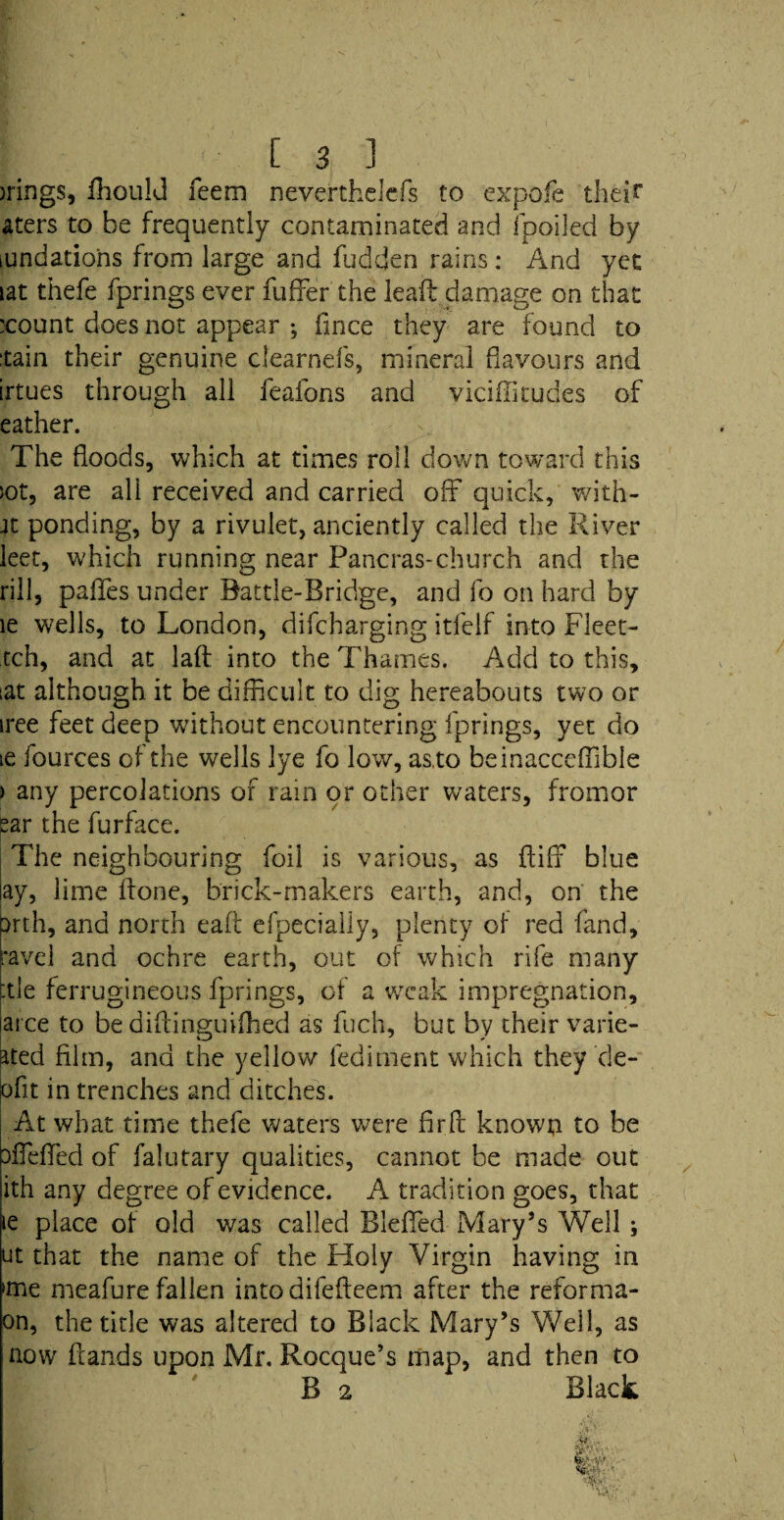 )rings, ffiiould Teem neverthelcfs to expofe their aters to be frequently contaminated and fpoiled by iundatiohs from large and fudden rains: And yet iat thefe fprings ever fufFer the lead damage on that :count does not appear ; flnce they are found to tain their genuine clearnefs, mineral flavours and irtues through all feafons and viciffitudes of eather. The floods, which at times roll down toward this sot, are all received and carried off quick, with- 4t ponding, by a rivulet, anciently called the River leer, which running near Pancras-church and the rill, palfes under Battle-Bridge, and fo on hard by le wells, to London, difcharging itfelf into Fleet¬ ed!, and at laft into the Thames. Add to this, iat although it be difficult to dig hereabouts two or iree feet deep without encountering fprings, yet do ie fources of the wells lye fo low, as.to beinacceffiible > any percolations of rain or other waters, frornor £ar the furface. The neighbouring foil is various, as fluff blue ay, lime Bone, brick-makers earth, and, on the Kth, and north eaft efpecially, plenty of red fand, ravel and ochre earth, out of which rife many :tle ferrugineous fprings, of a weak impregnation, arce to be diBinguifhed as fuch, but by their varie- ated film, and the yellow lediment which they de- ofit in trenches and ditches. At what time thefe waters were firfl known to be Difeffied of falutary qualities, cannot be made out ith any degree of evidence. A tradition goes, that lie place of old was called Bleffed Mary’s Well ; ut that the name of the Holy Virgin having in 'me meafure fallen into difefteem after the reforma- on, the title was altered to Black Mary’s Well, as now Bands upon Mr. Rocque’s map, and then to B 2 Black w