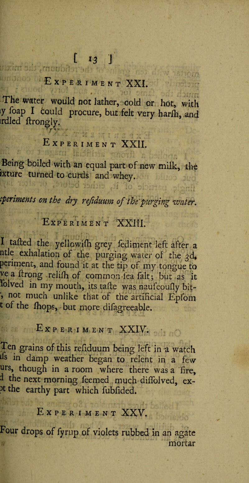 Experiment XXI. - s ‘ • * i t :4 ' 1 ^ v - r -** * The water would not lather, cold or hot, with ty foap I fcould procure, but felt very harlh, and irdled ftrongly. - , , Experiment XXII. Being boiled with an equal part of new milk, the ixture turned to curds and whey. ^periments on the dry refiduum of the'purging water. Experiment XXIII. I tailed the yellowifh grey fe.diment left after a rule exhalation of the purging water of the 3d* periment, and found it at the tip of my tongue to ve a flrong relifh of common fea fait; but as it folved in my mouth, its taile was naufeoufiy bit- 5 not much unlike that of the artificial Epfom t of the fhops, but more difagreeable. Experiment XXIV. Ten grains of this refiduum being left in a watch 6 in damp weather began to relent in a few urs, though in a room where there was a fire, I the next morning feemed much difiolved, ex- 3t the earthy part which fubfided. Experiment XXV. Four drops of fyrup of violets rubbed in an agate mortar