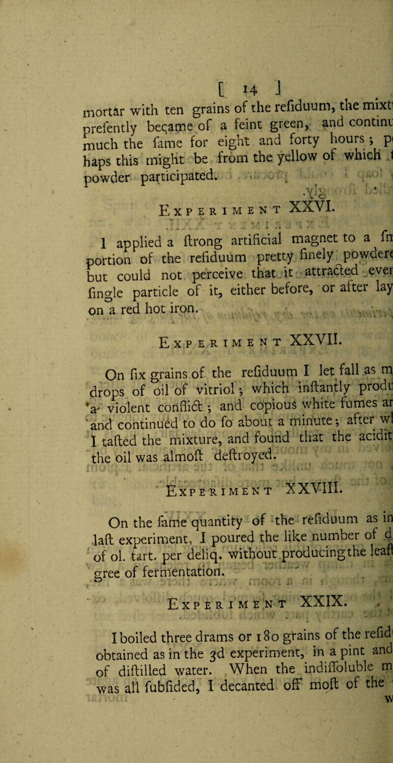 mortar with ten grains of the refiduum, the mixti presently became of a feint green, and contint much the fame for eight and forty hours j p haps this might be from the yellow of which 1 powder participated. vh •; h’ •Vo Experiment XXVI. (^ ■* < - * *v « J*. „ . .. / . J di i •- *» 1 applied a flrong artificial magnet to a fn portion of the refiduum pretty finely powder* but could not perceive that it attracted ever fingle particle of it, either before, or after lay on a red hot iron. - . , <£y r.* x. v ^ -* Experiment XXVII. On fix grains of the refiduum I let fall as m drops of oil of vitriol *, which inftantly prodn ’a' violent conflidt •, and copious white fumes ar and continued to do fo about a minute *, after wl I tafted the mixture, and found that the acidit the oil was almoft deftroyed. Experiment XXVIII. On the fame quantity of the refiduum as in lafl experiment, I poured the like number of h of ol. tart, per deliq. without producingthe lean gree of fermentation. Experiment XXIX. I boiled three drams or 180 grains of the refid' obtained as in the 3d experiment, in a pint and of diftiiled water. When the indiffoluble m was all fubfided, I decanted off moft of the