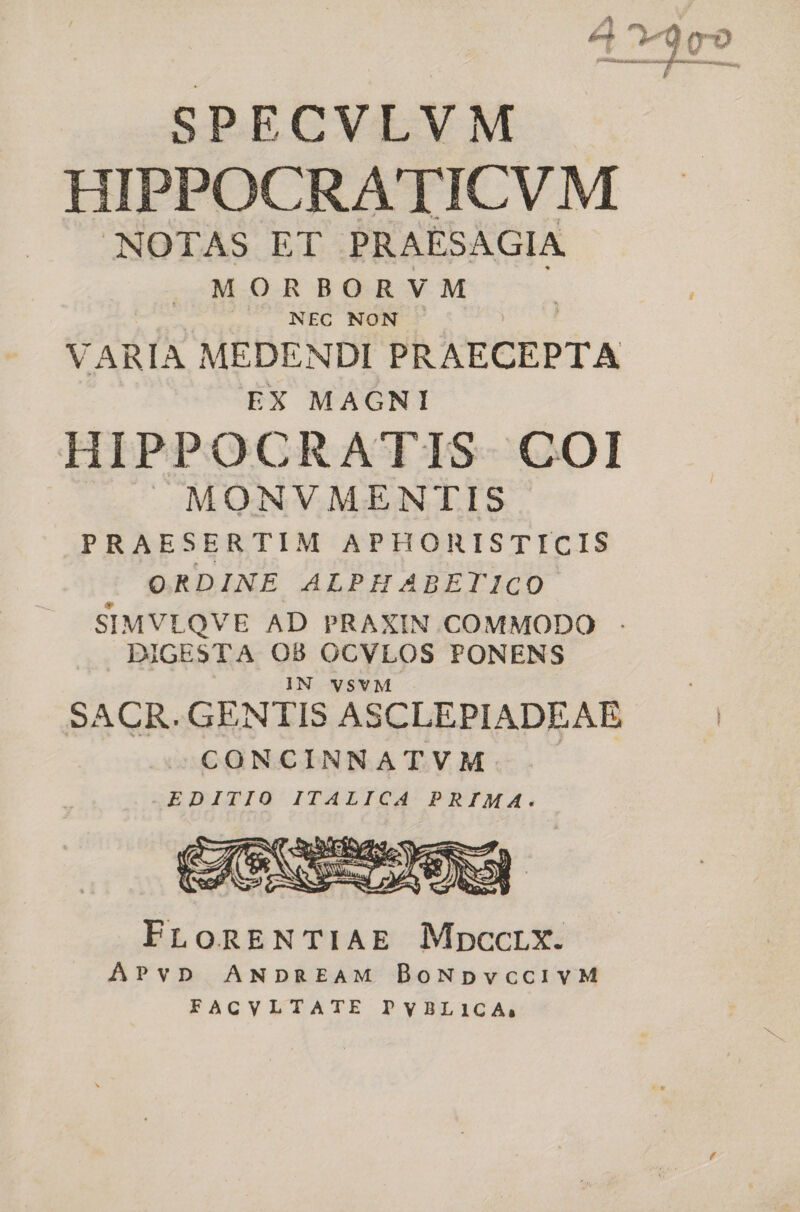 SPECVLVM | HIPPOCRATICVM NOTAS ET pm MORBORVM NEC NON VARIA MEDENDI PRAECEPTA EX MAGNI HIPPOCRATIS COI MONVMENTIS PRAESERTIM APHORISTICIS ORDINE ALPHABETICO SIMVLQVE AD PRAXIN.COMMODO : IGESTA OB OCVLOS PONENS IN VSVM SACR.GENTIS ASCLEPIADEAE CONCINNATVM EDITIO ITALICA PRIMA. FLoRENTIAE Mnpccrx. APvD ANDREAM BoNpvcciIVvM FACVLTATE PVBLICA:;