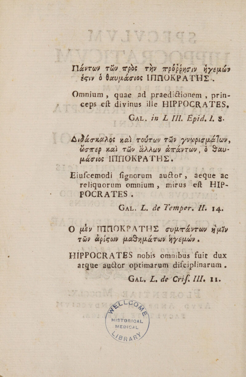 Il£vre» T&amp;v wpbs Tiv TpÓpjucus üysud» -égiy 6 nup &amp;cioc ITIIHOKPATHE. Omnium, quae ad praedi&amp;tionem , prin- ceps eít divinus ille HIPPOCRATES, Gar. 2 L Ill. Epid, 1. 8. Aid&amp;cxaA0 xoi roírwy TU? yvepirpluv, womtp xm Tüv LAÀwW &amp;TÁAVTUV, Ü Q&amp;U- - pácis IIIIIOKPATHZ. Eiufcemodi fignorum au&amp;or, aeque ac reliquorum omnium, mirus eft HIP- POCRATES. E GaL. L. de Temper. Il. 14. O ut» IITIOKPA THE cupmÁvTU) uTP TG? épigcy Maga Toy Wysp^uV . | HIPPOCRATES nobis omoibus fuit dux atque auctor optimarum diíciplinarum, — Gar, £L. de Crif. HI. 11. zw acdE Lapis gp HO S. ^ HISTORICAL MEPICAL N S BR AG